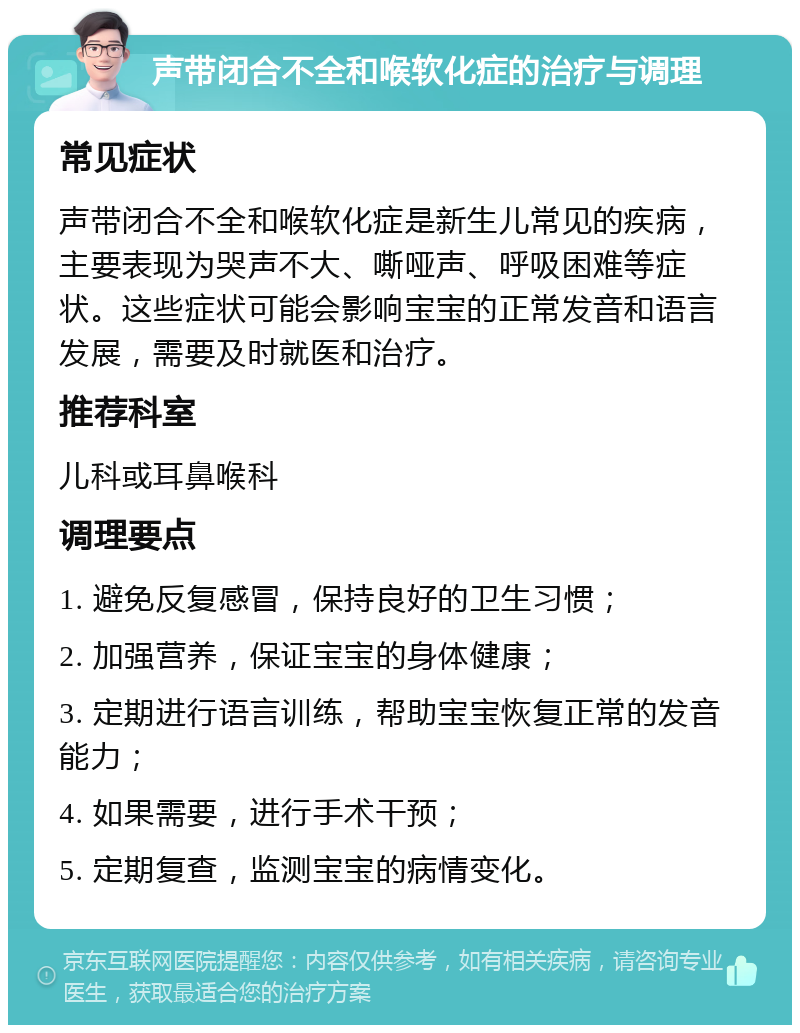 声带闭合不全和喉软化症的治疗与调理 常见症状 声带闭合不全和喉软化症是新生儿常见的疾病，主要表现为哭声不大、嘶哑声、呼吸困难等症状。这些症状可能会影响宝宝的正常发音和语言发展，需要及时就医和治疗。 推荐科室 儿科或耳鼻喉科 调理要点 1. 避免反复感冒，保持良好的卫生习惯； 2. 加强营养，保证宝宝的身体健康； 3. 定期进行语言训练，帮助宝宝恢复正常的发音能力； 4. 如果需要，进行手术干预； 5. 定期复查，监测宝宝的病情变化。