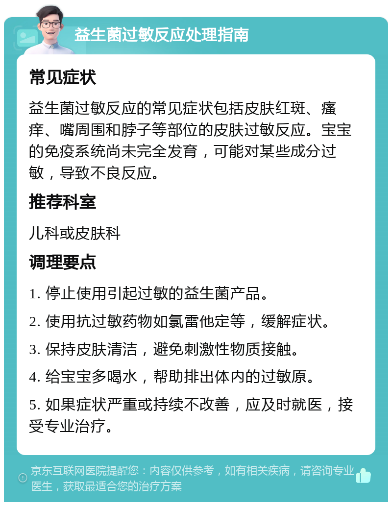 益生菌过敏反应处理指南 常见症状 益生菌过敏反应的常见症状包括皮肤红斑、瘙痒、嘴周围和脖子等部位的皮肤过敏反应。宝宝的免疫系统尚未完全发育，可能对某些成分过敏，导致不良反应。 推荐科室 儿科或皮肤科 调理要点 1. 停止使用引起过敏的益生菌产品。 2. 使用抗过敏药物如氯雷他定等，缓解症状。 3. 保持皮肤清洁，避免刺激性物质接触。 4. 给宝宝多喝水，帮助排出体内的过敏原。 5. 如果症状严重或持续不改善，应及时就医，接受专业治疗。