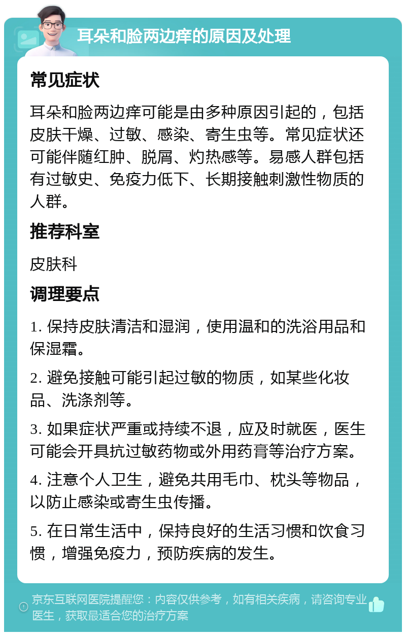 耳朵和脸两边痒的原因及处理 常见症状 耳朵和脸两边痒可能是由多种原因引起的，包括皮肤干燥、过敏、感染、寄生虫等。常见症状还可能伴随红肿、脱屑、灼热感等。易感人群包括有过敏史、免疫力低下、长期接触刺激性物质的人群。 推荐科室 皮肤科 调理要点 1. 保持皮肤清洁和湿润，使用温和的洗浴用品和保湿霜。 2. 避免接触可能引起过敏的物质，如某些化妆品、洗涤剂等。 3. 如果症状严重或持续不退，应及时就医，医生可能会开具抗过敏药物或外用药膏等治疗方案。 4. 注意个人卫生，避免共用毛巾、枕头等物品，以防止感染或寄生虫传播。 5. 在日常生活中，保持良好的生活习惯和饮食习惯，增强免疫力，预防疾病的发生。