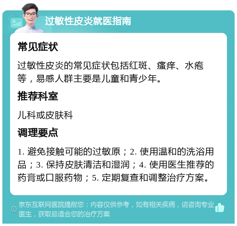 过敏性皮炎就医指南 常见症状 过敏性皮炎的常见症状包括红斑、瘙痒、水疱等，易感人群主要是儿童和青少年。 推荐科室 儿科或皮肤科 调理要点 1. 避免接触可能的过敏原；2. 使用温和的洗浴用品；3. 保持皮肤清洁和湿润；4. 使用医生推荐的药膏或口服药物；5. 定期复查和调整治疗方案。