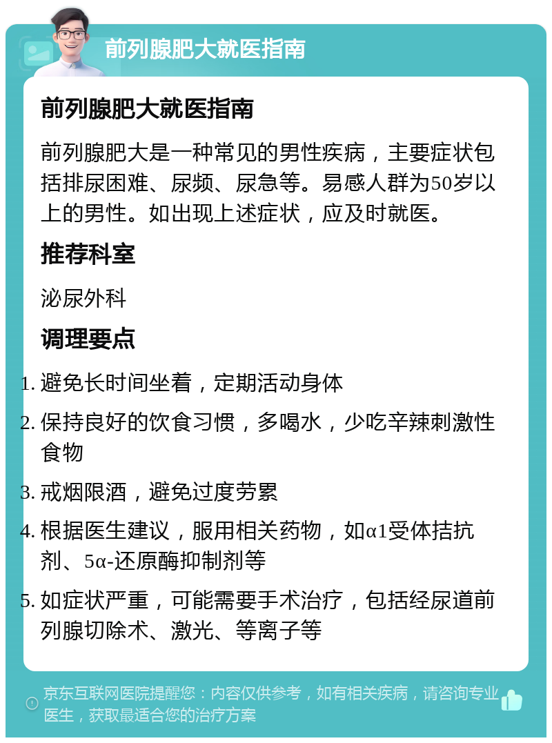 前列腺肥大就医指南 前列腺肥大就医指南 前列腺肥大是一种常见的男性疾病，主要症状包括排尿困难、尿频、尿急等。易感人群为50岁以上的男性。如出现上述症状，应及时就医。 推荐科室 泌尿外科 调理要点 避免长时间坐着，定期活动身体 保持良好的饮食习惯，多喝水，少吃辛辣刺激性食物 戒烟限酒，避免过度劳累 根据医生建议，服用相关药物，如α1受体拮抗剂、5α-还原酶抑制剂等 如症状严重，可能需要手术治疗，包括经尿道前列腺切除术、激光、等离子等