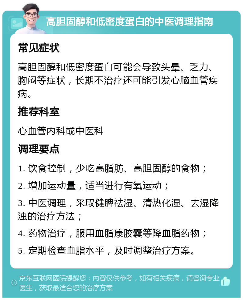 高胆固醇和低密度蛋白的中医调理指南 常见症状 高胆固醇和低密度蛋白可能会导致头晕、乏力、胸闷等症状，长期不治疗还可能引发心脑血管疾病。 推荐科室 心血管内科或中医科 调理要点 1. 饮食控制，少吃高脂肪、高胆固醇的食物； 2. 增加运动量，适当进行有氧运动； 3. 中医调理，采取健脾祛湿、清热化湿、去湿降浊的治疗方法； 4. 药物治疗，服用血脂康胶囊等降血脂药物； 5. 定期检查血脂水平，及时调整治疗方案。