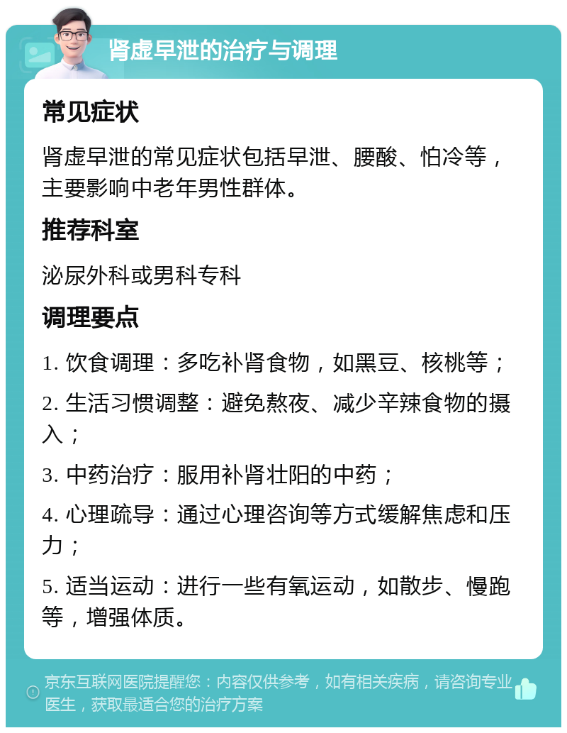 肾虚早泄的治疗与调理 常见症状 肾虚早泄的常见症状包括早泄、腰酸、怕冷等，主要影响中老年男性群体。 推荐科室 泌尿外科或男科专科 调理要点 1. 饮食调理：多吃补肾食物，如黑豆、核桃等； 2. 生活习惯调整：避免熬夜、减少辛辣食物的摄入； 3. 中药治疗：服用补肾壮阳的中药； 4. 心理疏导：通过心理咨询等方式缓解焦虑和压力； 5. 适当运动：进行一些有氧运动，如散步、慢跑等，增强体质。