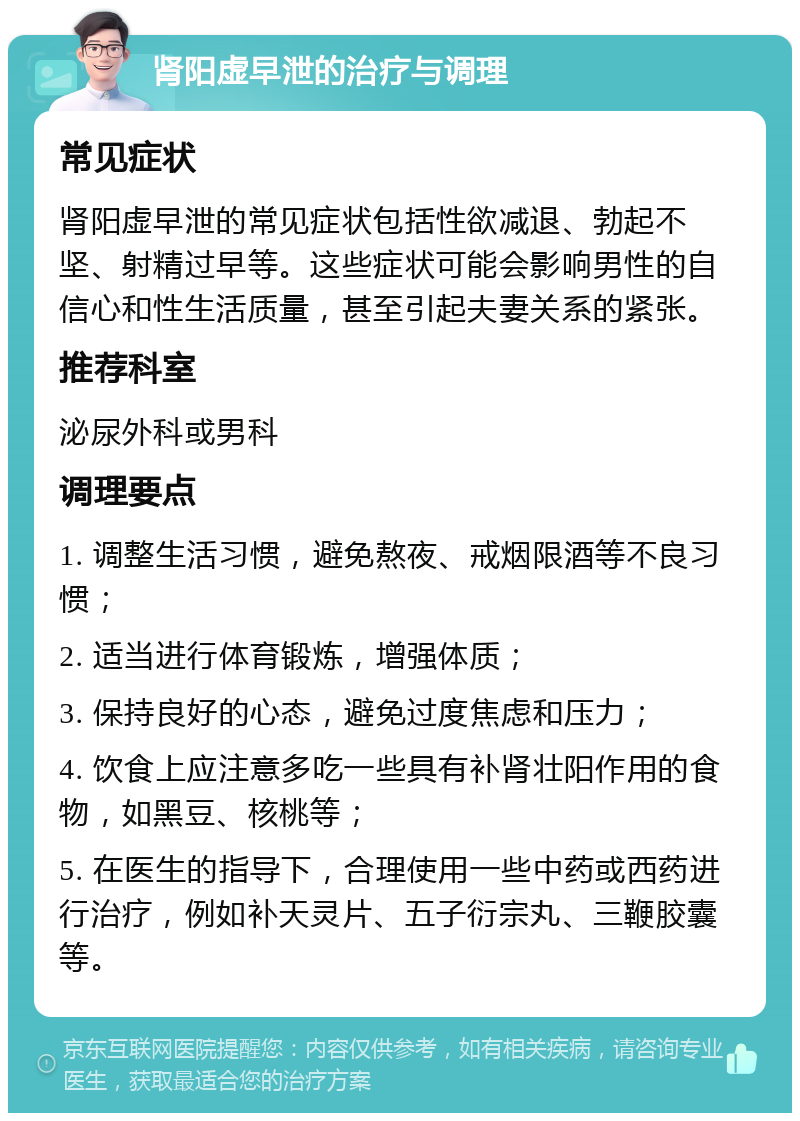 肾阳虚早泄的治疗与调理 常见症状 肾阳虚早泄的常见症状包括性欲减退、勃起不坚、射精过早等。这些症状可能会影响男性的自信心和性生活质量，甚至引起夫妻关系的紧张。 推荐科室 泌尿外科或男科 调理要点 1. 调整生活习惯，避免熬夜、戒烟限酒等不良习惯； 2. 适当进行体育锻炼，增强体质； 3. 保持良好的心态，避免过度焦虑和压力； 4. 饮食上应注意多吃一些具有补肾壮阳作用的食物，如黑豆、核桃等； 5. 在医生的指导下，合理使用一些中药或西药进行治疗，例如补天灵片、五子衍宗丸、三鞭胶囊等。