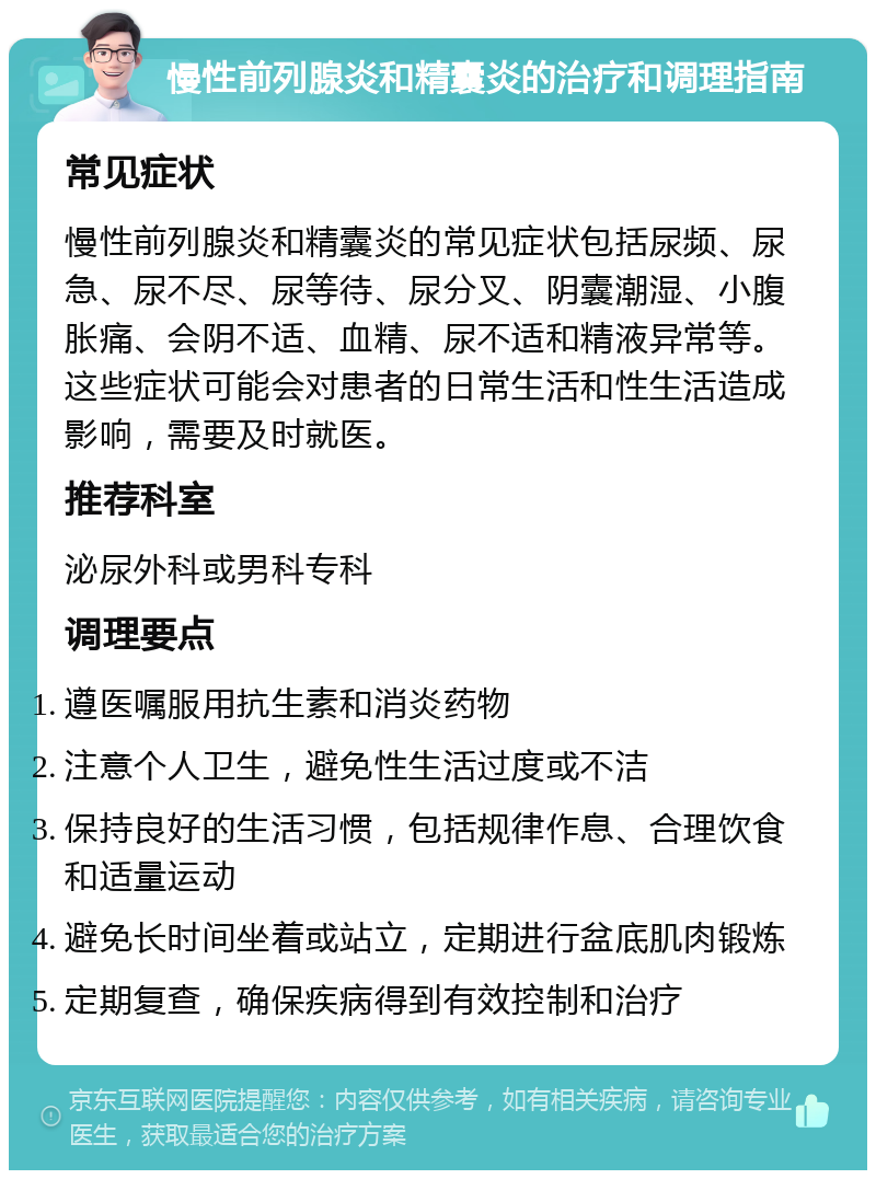 慢性前列腺炎和精囊炎的治疗和调理指南 常见症状 慢性前列腺炎和精囊炎的常见症状包括尿频、尿急、尿不尽、尿等待、尿分叉、阴囊潮湿、小腹胀痛、会阴不适、血精、尿不适和精液异常等。这些症状可能会对患者的日常生活和性生活造成影响，需要及时就医。 推荐科室 泌尿外科或男科专科 调理要点 遵医嘱服用抗生素和消炎药物 注意个人卫生，避免性生活过度或不洁 保持良好的生活习惯，包括规律作息、合理饮食和适量运动 避免长时间坐着或站立，定期进行盆底肌肉锻炼 定期复查，确保疾病得到有效控制和治疗