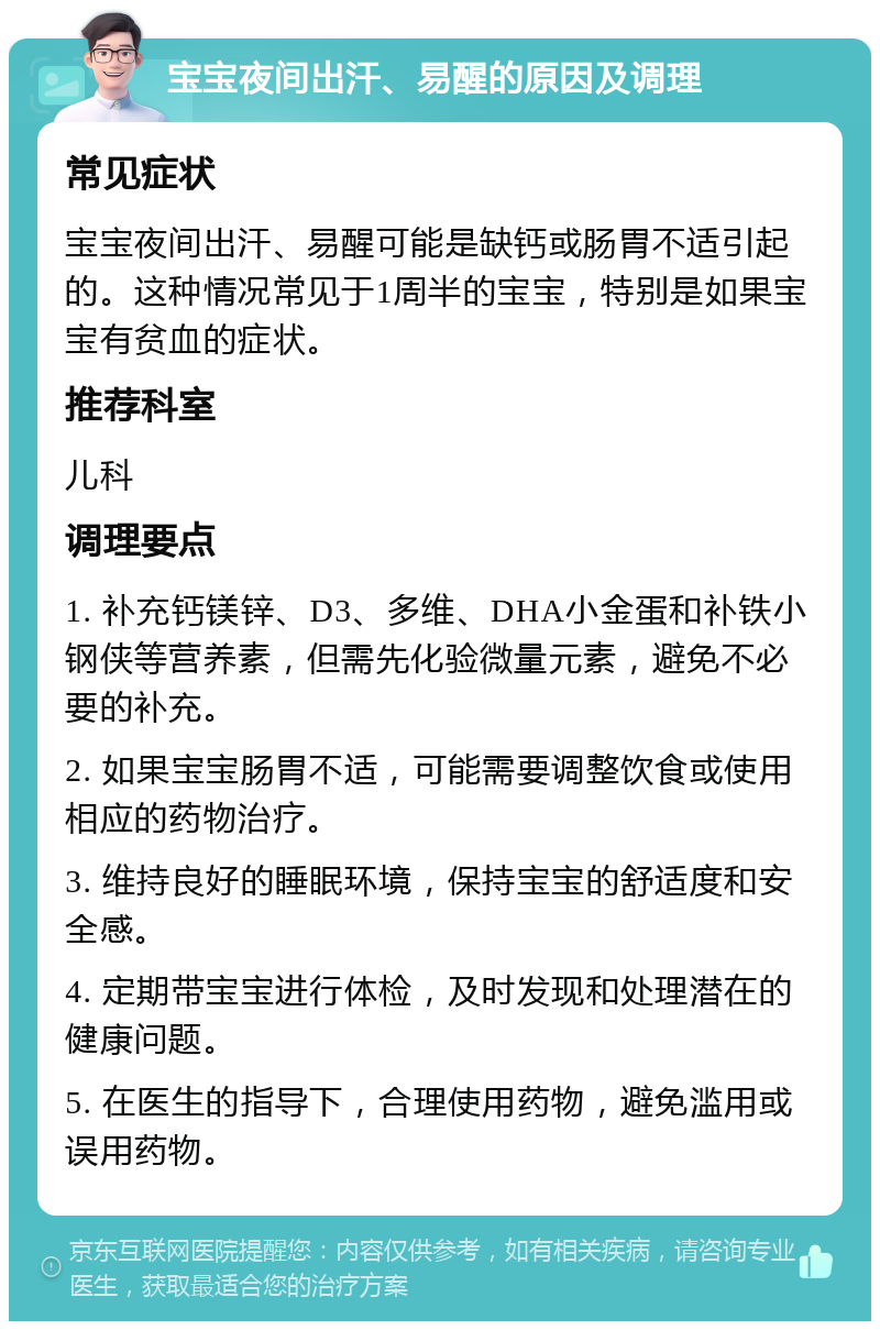 宝宝夜间出汗、易醒的原因及调理 常见症状 宝宝夜间出汗、易醒可能是缺钙或肠胃不适引起的。这种情况常见于1周半的宝宝，特别是如果宝宝有贫血的症状。 推荐科室 儿科 调理要点 1. 补充钙镁锌、D3、多维、DHA小金蛋和补铁小钢侠等营养素，但需先化验微量元素，避免不必要的补充。 2. 如果宝宝肠胃不适，可能需要调整饮食或使用相应的药物治疗。 3. 维持良好的睡眠环境，保持宝宝的舒适度和安全感。 4. 定期带宝宝进行体检，及时发现和处理潜在的健康问题。 5. 在医生的指导下，合理使用药物，避免滥用或误用药物。