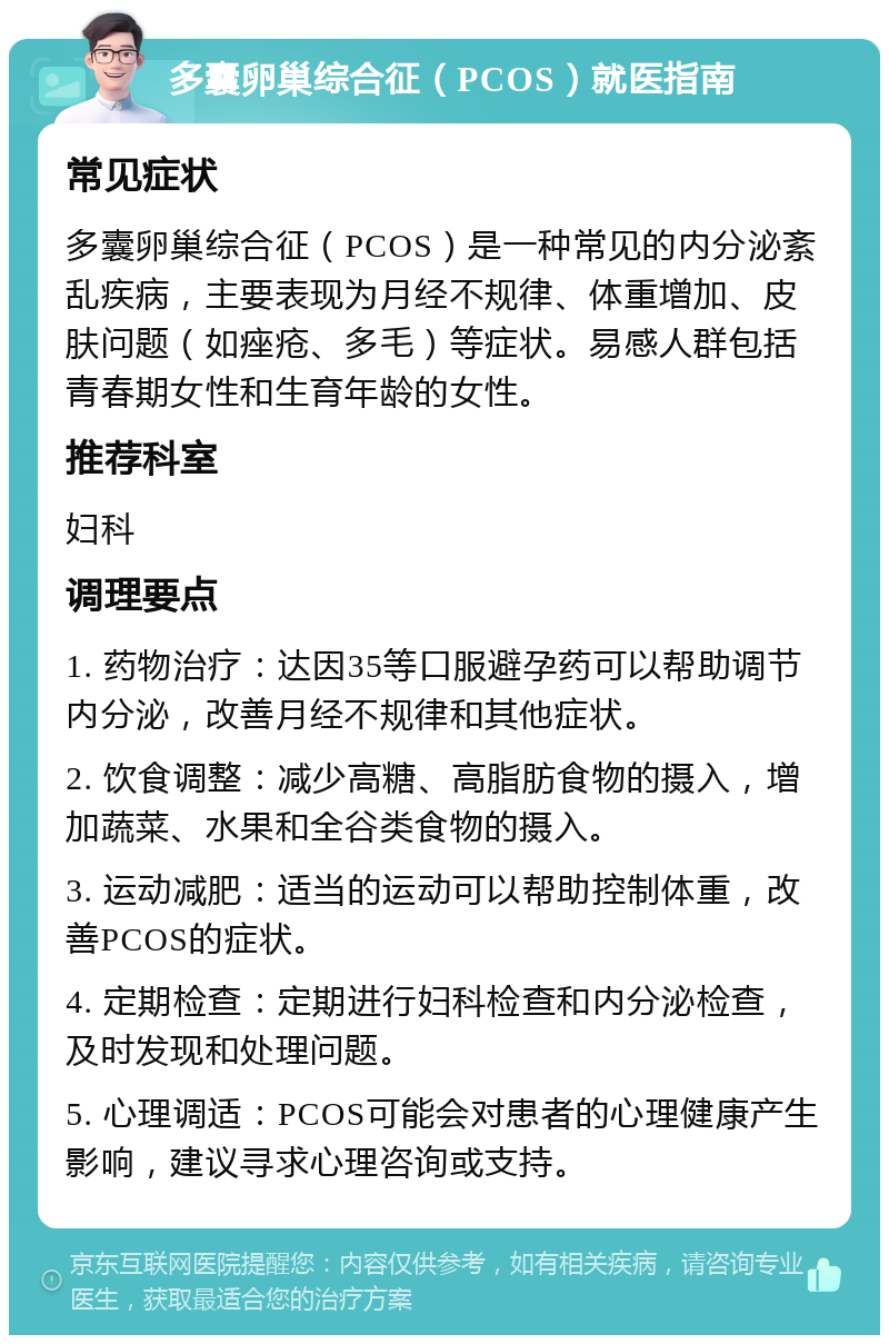 多囊卵巢综合征（PCOS）就医指南 常见症状 多囊卵巢综合征（PCOS）是一种常见的内分泌紊乱疾病，主要表现为月经不规律、体重增加、皮肤问题（如痤疮、多毛）等症状。易感人群包括青春期女性和生育年龄的女性。 推荐科室 妇科 调理要点 1. 药物治疗：达因35等口服避孕药可以帮助调节内分泌，改善月经不规律和其他症状。 2. 饮食调整：减少高糖、高脂肪食物的摄入，增加蔬菜、水果和全谷类食物的摄入。 3. 运动减肥：适当的运动可以帮助控制体重，改善PCOS的症状。 4. 定期检查：定期进行妇科检查和内分泌检查，及时发现和处理问题。 5. 心理调适：PCOS可能会对患者的心理健康产生影响，建议寻求心理咨询或支持。