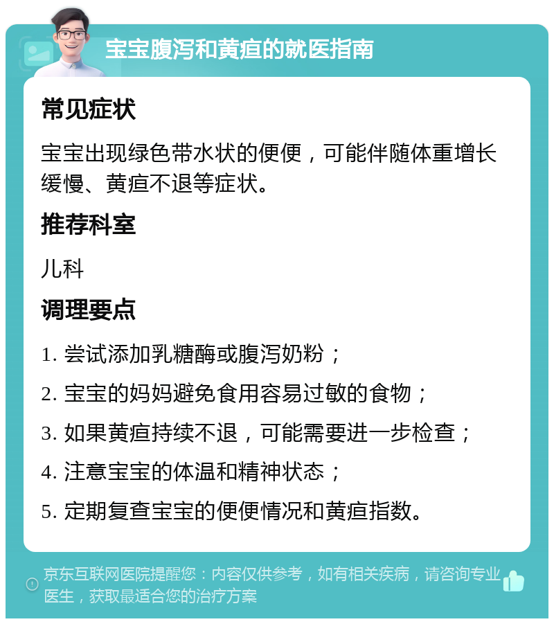 宝宝腹泻和黄疸的就医指南 常见症状 宝宝出现绿色带水状的便便，可能伴随体重增长缓慢、黄疸不退等症状。 推荐科室 儿科 调理要点 1. 尝试添加乳糖酶或腹泻奶粉； 2. 宝宝的妈妈避免食用容易过敏的食物； 3. 如果黄疸持续不退，可能需要进一步检查； 4. 注意宝宝的体温和精神状态； 5. 定期复查宝宝的便便情况和黄疸指数。