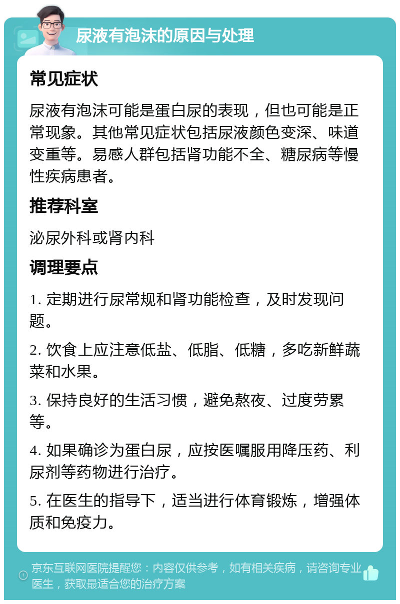 尿液有泡沫的原因与处理 常见症状 尿液有泡沫可能是蛋白尿的表现，但也可能是正常现象。其他常见症状包括尿液颜色变深、味道变重等。易感人群包括肾功能不全、糖尿病等慢性疾病患者。 推荐科室 泌尿外科或肾内科 调理要点 1. 定期进行尿常规和肾功能检查，及时发现问题。 2. 饮食上应注意低盐、低脂、低糖，多吃新鲜蔬菜和水果。 3. 保持良好的生活习惯，避免熬夜、过度劳累等。 4. 如果确诊为蛋白尿，应按医嘱服用降压药、利尿剂等药物进行治疗。 5. 在医生的指导下，适当进行体育锻炼，增强体质和免疫力。