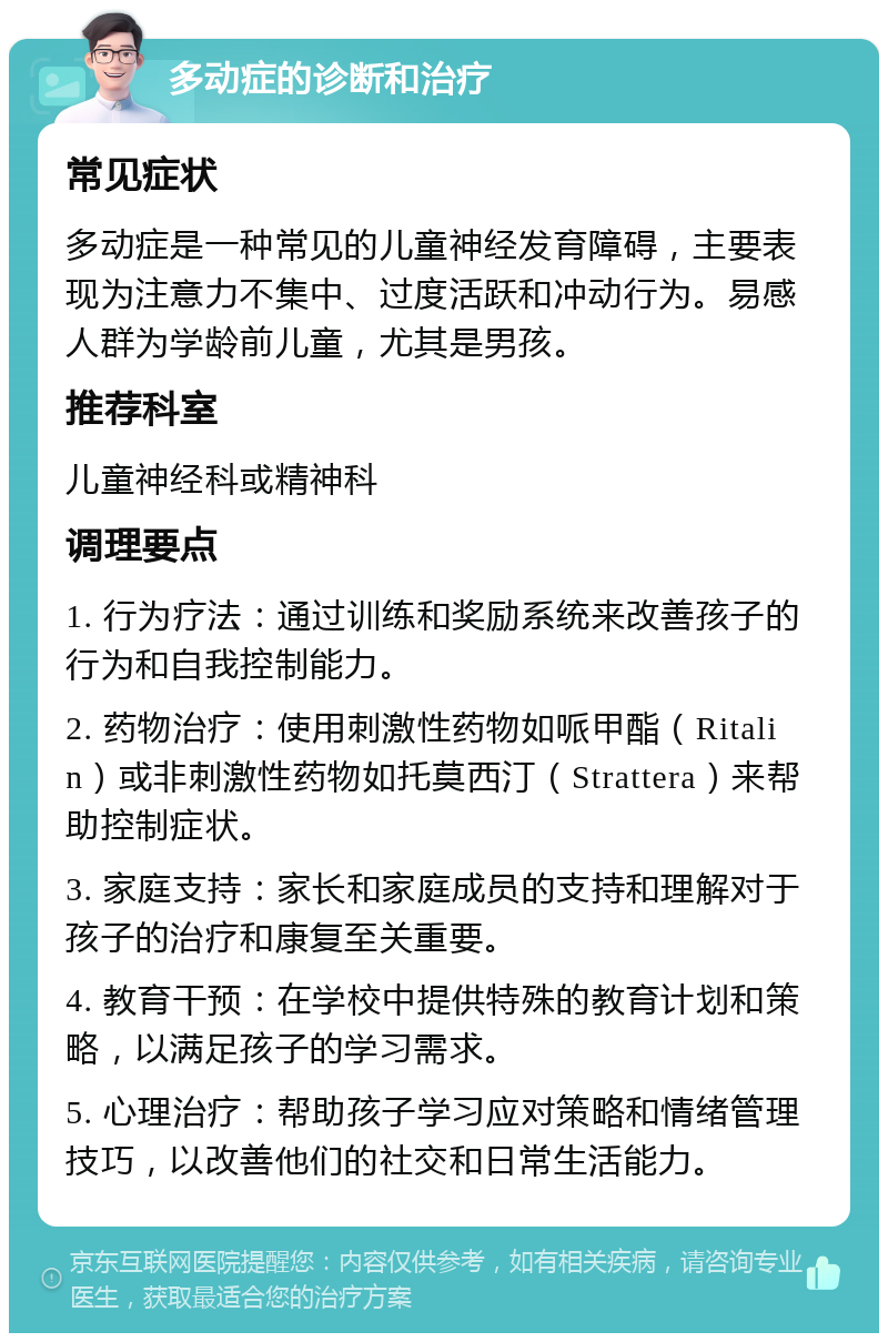 多动症的诊断和治疗 常见症状 多动症是一种常见的儿童神经发育障碍，主要表现为注意力不集中、过度活跃和冲动行为。易感人群为学龄前儿童，尤其是男孩。 推荐科室 儿童神经科或精神科 调理要点 1. 行为疗法：通过训练和奖励系统来改善孩子的行为和自我控制能力。 2. 药物治疗：使用刺激性药物如哌甲酯（Ritalin）或非刺激性药物如托莫西汀（Strattera）来帮助控制症状。 3. 家庭支持：家长和家庭成员的支持和理解对于孩子的治疗和康复至关重要。 4. 教育干预：在学校中提供特殊的教育计划和策略，以满足孩子的学习需求。 5. 心理治疗：帮助孩子学习应对策略和情绪管理技巧，以改善他们的社交和日常生活能力。