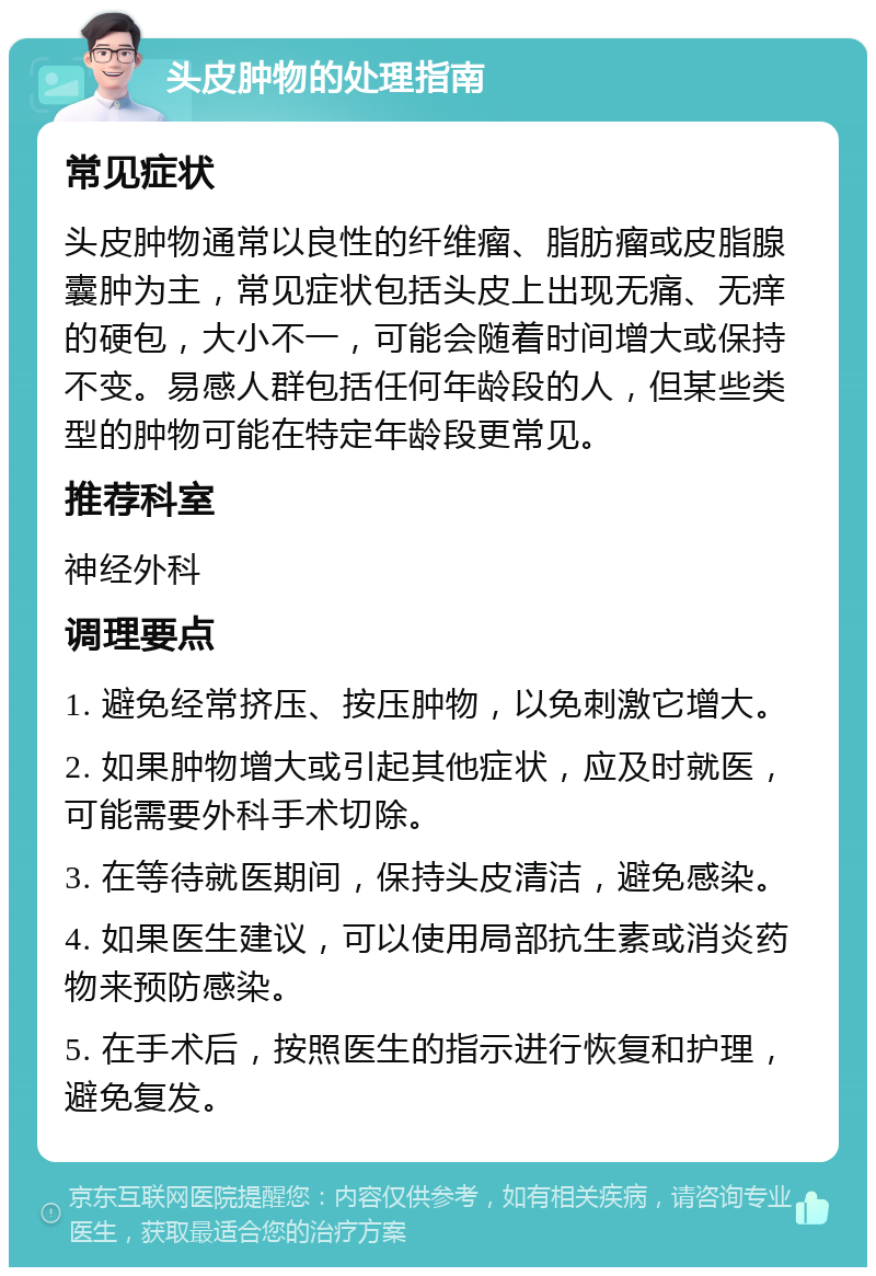 头皮肿物的处理指南 常见症状 头皮肿物通常以良性的纤维瘤、脂肪瘤或皮脂腺囊肿为主，常见症状包括头皮上出现无痛、无痒的硬包，大小不一，可能会随着时间增大或保持不变。易感人群包括任何年龄段的人，但某些类型的肿物可能在特定年龄段更常见。 推荐科室 神经外科 调理要点 1. 避免经常挤压、按压肿物，以免刺激它增大。 2. 如果肿物增大或引起其他症状，应及时就医，可能需要外科手术切除。 3. 在等待就医期间，保持头皮清洁，避免感染。 4. 如果医生建议，可以使用局部抗生素或消炎药物来预防感染。 5. 在手术后，按照医生的指示进行恢复和护理，避免复发。