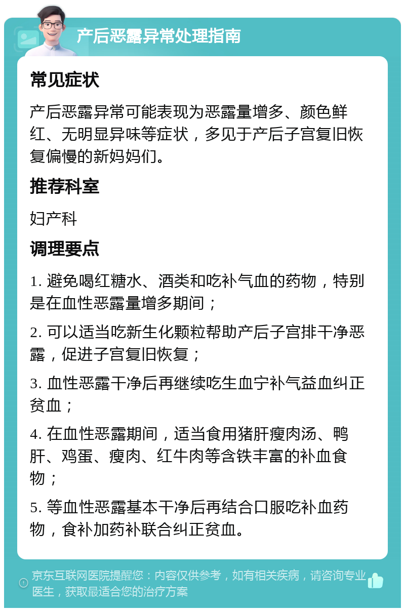 产后恶露异常处理指南 常见症状 产后恶露异常可能表现为恶露量增多、颜色鲜红、无明显异味等症状，多见于产后子宫复旧恢复偏慢的新妈妈们。 推荐科室 妇产科 调理要点 1. 避免喝红糖水、酒类和吃补气血的药物，特别是在血性恶露量增多期间； 2. 可以适当吃新生化颗粒帮助产后子宫排干净恶露，促进子宫复旧恢复； 3. 血性恶露干净后再继续吃生血宁补气益血纠正贫血； 4. 在血性恶露期间，适当食用猪肝瘦肉汤、鸭肝、鸡蛋、瘦肉、红牛肉等含铁丰富的补血食物； 5. 等血性恶露基本干净后再结合口服吃补血药物，食补加药补联合纠正贫血。