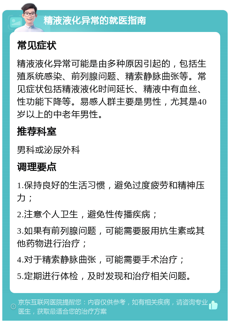 精液液化异常的就医指南 常见症状 精液液化异常可能是由多种原因引起的，包括生殖系统感染、前列腺问题、精索静脉曲张等。常见症状包括精液液化时间延长、精液中有血丝、性功能下降等。易感人群主要是男性，尤其是40岁以上的中老年男性。 推荐科室 男科或泌尿外科 调理要点 1.保持良好的生活习惯，避免过度疲劳和精神压力； 2.注意个人卫生，避免性传播疾病； 3.如果有前列腺问题，可能需要服用抗生素或其他药物进行治疗； 4.对于精索静脉曲张，可能需要手术治疗； 5.定期进行体检，及时发现和治疗相关问题。