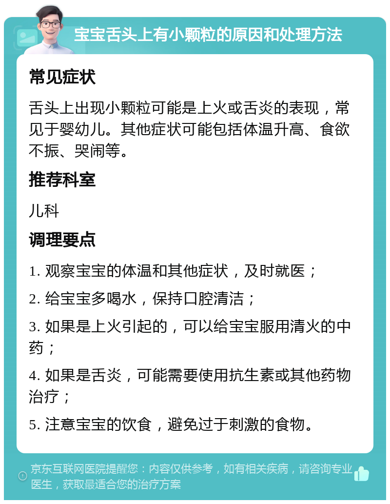 宝宝舌头上有小颗粒的原因和处理方法 常见症状 舌头上出现小颗粒可能是上火或舌炎的表现，常见于婴幼儿。其他症状可能包括体温升高、食欲不振、哭闹等。 推荐科室 儿科 调理要点 1. 观察宝宝的体温和其他症状，及时就医； 2. 给宝宝多喝水，保持口腔清洁； 3. 如果是上火引起的，可以给宝宝服用清火的中药； 4. 如果是舌炎，可能需要使用抗生素或其他药物治疗； 5. 注意宝宝的饮食，避免过于刺激的食物。