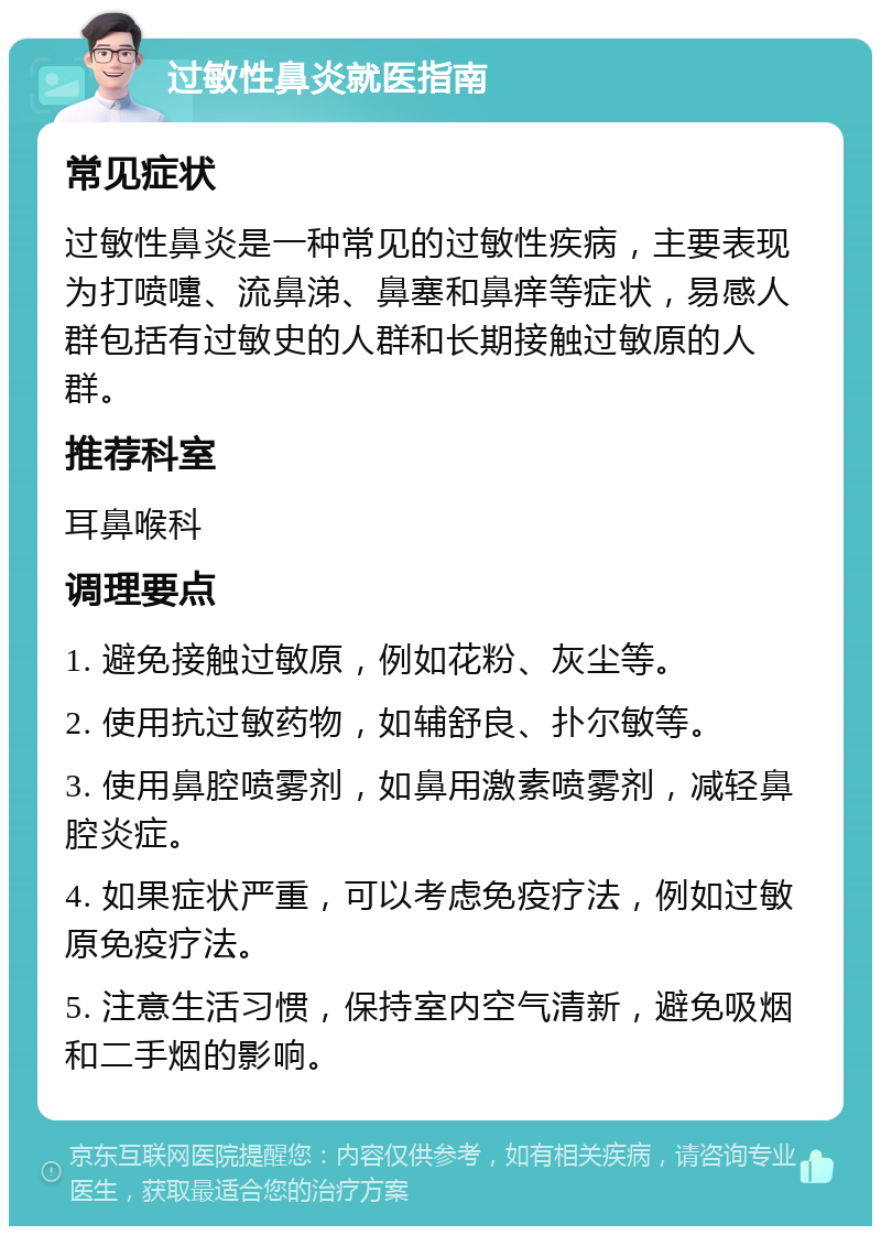 过敏性鼻炎就医指南 常见症状 过敏性鼻炎是一种常见的过敏性疾病，主要表现为打喷嚏、流鼻涕、鼻塞和鼻痒等症状，易感人群包括有过敏史的人群和长期接触过敏原的人群。 推荐科室 耳鼻喉科 调理要点 1. 避免接触过敏原，例如花粉、灰尘等。 2. 使用抗过敏药物，如辅舒良、扑尔敏等。 3. 使用鼻腔喷雾剂，如鼻用激素喷雾剂，减轻鼻腔炎症。 4. 如果症状严重，可以考虑免疫疗法，例如过敏原免疫疗法。 5. 注意生活习惯，保持室内空气清新，避免吸烟和二手烟的影响。