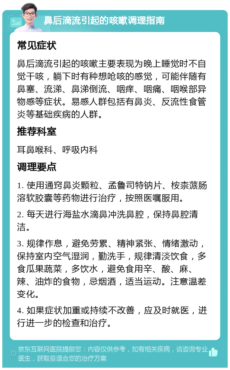 鼻后滴流引起的咳嗽调理指南 常见症状 鼻后滴流引起的咳嗽主要表现为晚上睡觉时不自觉干咳，躺下时有种想呛咳的感觉，可能伴随有鼻塞、流涕、鼻涕倒流、咽痒、咽痛、咽喉部异物感等症状。易感人群包括有鼻炎、反流性食管炎等基础疾病的人群。 推荐科室 耳鼻喉科、呼吸内科 调理要点 1. 使用通窍鼻炎颗粒、孟鲁司特钠片、桉柰蒎肠溶软胶囊等药物进行治疗，按照医嘱服用。 2. 每天进行海盐水滴鼻冲洗鼻腔，保持鼻腔清洁。 3. 规律作息，避免劳累、精神紧张、情绪激动，保持室内空气湿润，勤洗手，规律清淡饮食，多食瓜果蔬菜，多饮水，避免食用辛、酸、麻、辣、油炸的食物，忌烟酒，适当运动。注意温差变化。 4. 如果症状加重或持续不改善，应及时就医，进行进一步的检查和治疗。