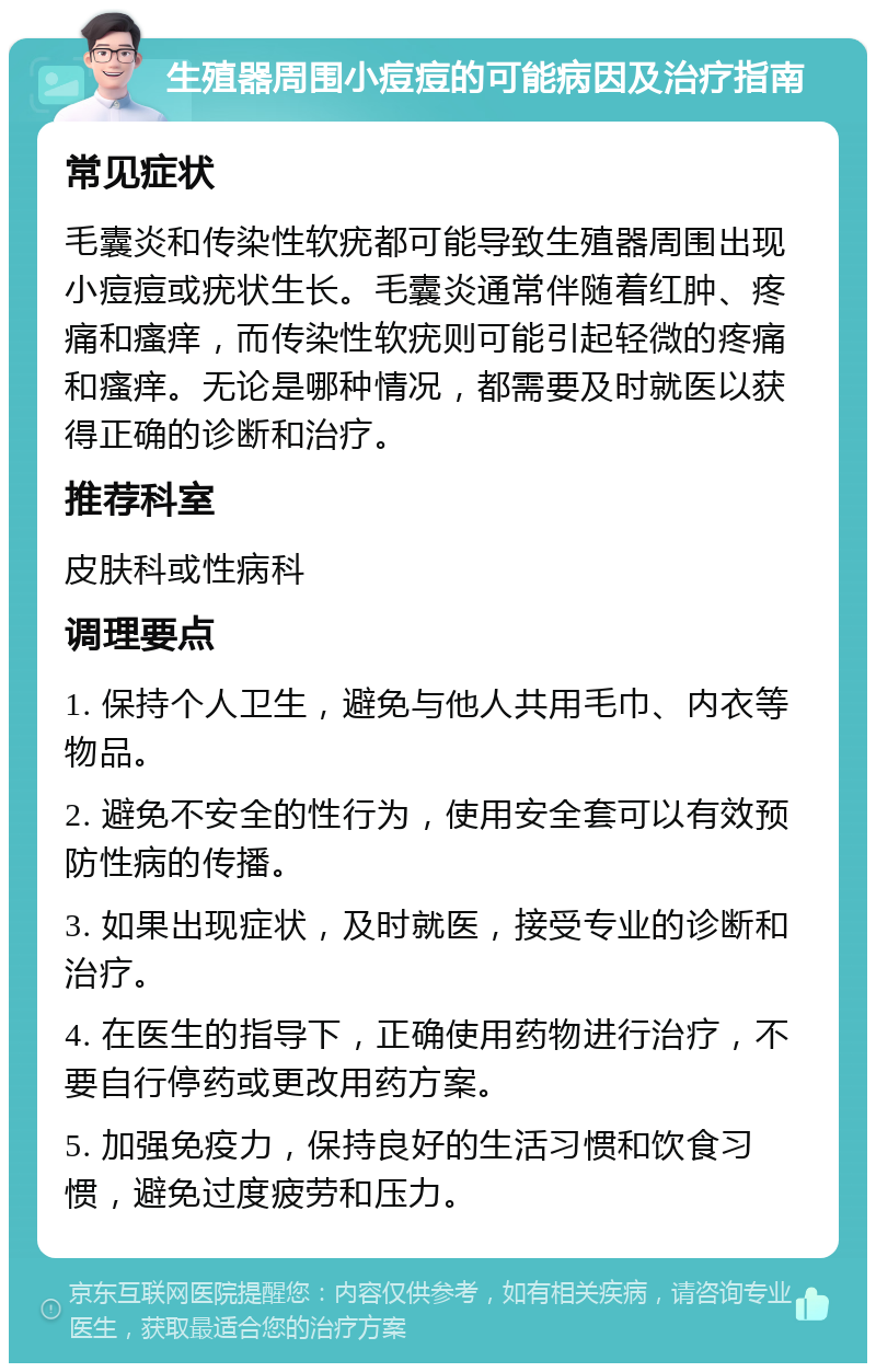 生殖器周围小痘痘的可能病因及治疗指南 常见症状 毛囊炎和传染性软疣都可能导致生殖器周围出现小痘痘或疣状生长。毛囊炎通常伴随着红肿、疼痛和瘙痒，而传染性软疣则可能引起轻微的疼痛和瘙痒。无论是哪种情况，都需要及时就医以获得正确的诊断和治疗。 推荐科室 皮肤科或性病科 调理要点 1. 保持个人卫生，避免与他人共用毛巾、内衣等物品。 2. 避免不安全的性行为，使用安全套可以有效预防性病的传播。 3. 如果出现症状，及时就医，接受专业的诊断和治疗。 4. 在医生的指导下，正确使用药物进行治疗，不要自行停药或更改用药方案。 5. 加强免疫力，保持良好的生活习惯和饮食习惯，避免过度疲劳和压力。