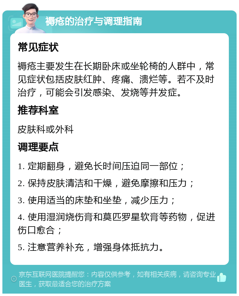 褥疮的治疗与调理指南 常见症状 褥疮主要发生在长期卧床或坐轮椅的人群中，常见症状包括皮肤红肿、疼痛、溃烂等。若不及时治疗，可能会引发感染、发烧等并发症。 推荐科室 皮肤科或外科 调理要点 1. 定期翻身，避免长时间压迫同一部位； 2. 保持皮肤清洁和干燥，避免摩擦和压力； 3. 使用适当的床垫和坐垫，减少压力； 4. 使用湿润烧伤膏和莫匹罗星软膏等药物，促进伤口愈合； 5. 注意营养补充，增强身体抵抗力。