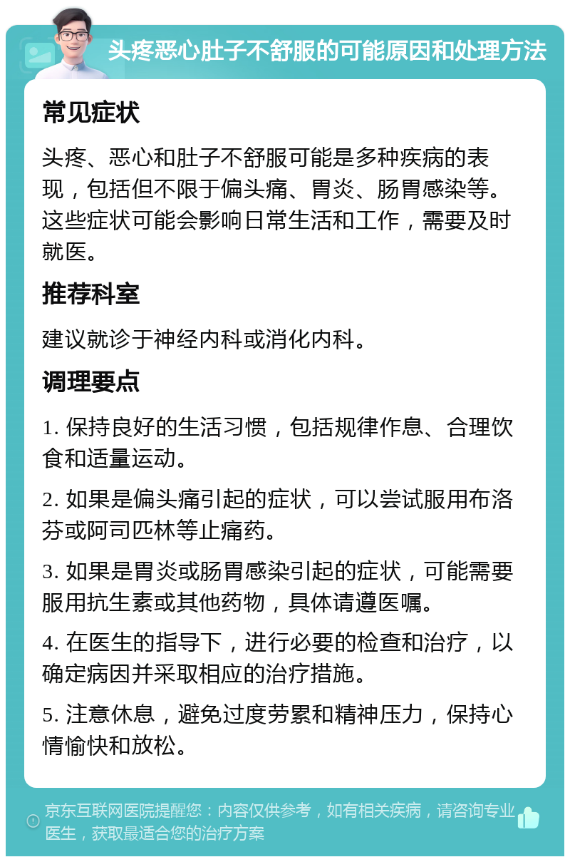 头疼恶心肚子不舒服的可能原因和处理方法 常见症状 头疼、恶心和肚子不舒服可能是多种疾病的表现，包括但不限于偏头痛、胃炎、肠胃感染等。这些症状可能会影响日常生活和工作，需要及时就医。 推荐科室 建议就诊于神经内科或消化内科。 调理要点 1. 保持良好的生活习惯，包括规律作息、合理饮食和适量运动。 2. 如果是偏头痛引起的症状，可以尝试服用布洛芬或阿司匹林等止痛药。 3. 如果是胃炎或肠胃感染引起的症状，可能需要服用抗生素或其他药物，具体请遵医嘱。 4. 在医生的指导下，进行必要的检查和治疗，以确定病因并采取相应的治疗措施。 5. 注意休息，避免过度劳累和精神压力，保持心情愉快和放松。