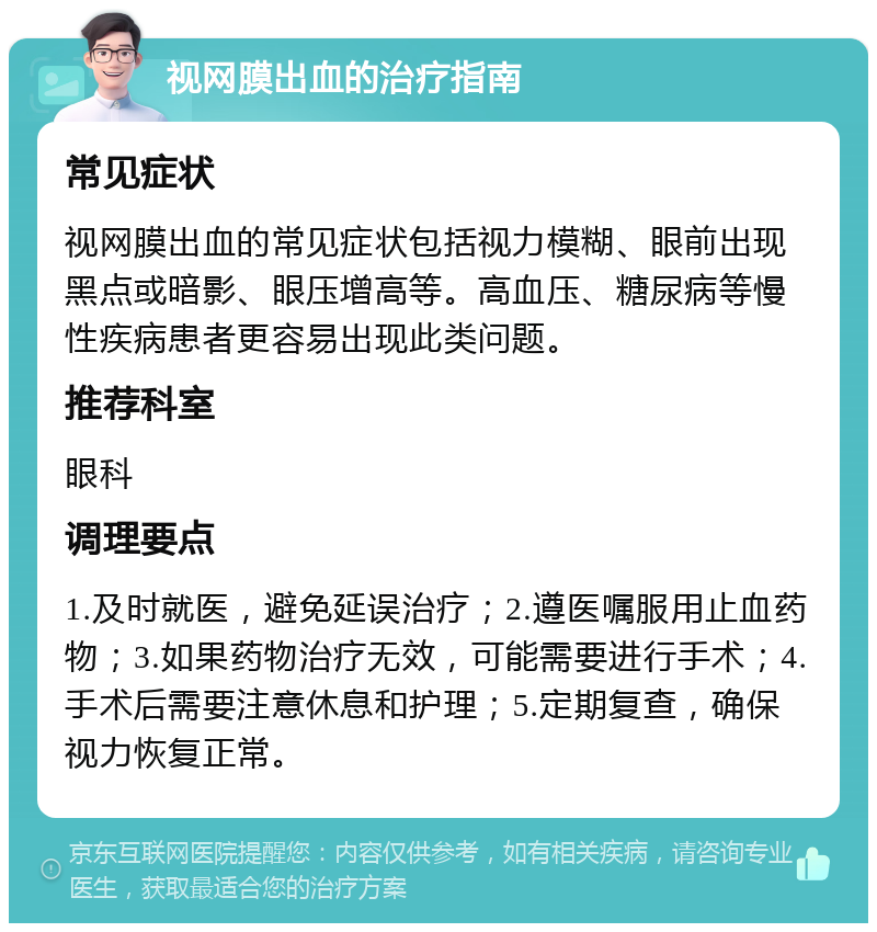 视网膜出血的治疗指南 常见症状 视网膜出血的常见症状包括视力模糊、眼前出现黑点或暗影、眼压增高等。高血压、糖尿病等慢性疾病患者更容易出现此类问题。 推荐科室 眼科 调理要点 1.及时就医，避免延误治疗；2.遵医嘱服用止血药物；3.如果药物治疗无效，可能需要进行手术；4.手术后需要注意休息和护理；5.定期复查，确保视力恢复正常。