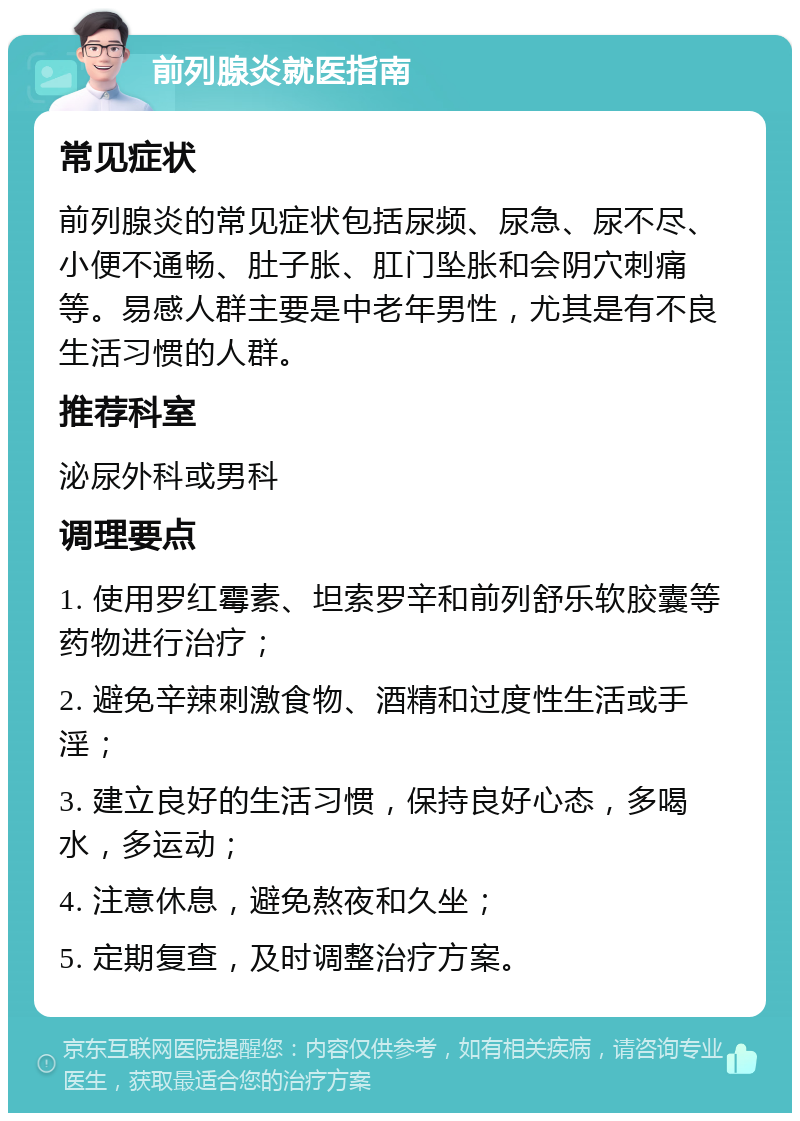 前列腺炎就医指南 常见症状 前列腺炎的常见症状包括尿频、尿急、尿不尽、小便不通畅、肚子胀、肛门坠胀和会阴穴刺痛等。易感人群主要是中老年男性，尤其是有不良生活习惯的人群。 推荐科室 泌尿外科或男科 调理要点 1. 使用罗红霉素、坦索罗辛和前列舒乐软胶囊等药物进行治疗； 2. 避免辛辣刺激食物、酒精和过度性生活或手淫； 3. 建立良好的生活习惯，保持良好心态，多喝水，多运动； 4. 注意休息，避免熬夜和久坐； 5. 定期复查，及时调整治疗方案。