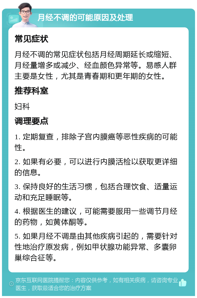 月经不调的可能原因及处理 常见症状 月经不调的常见症状包括月经周期延长或缩短、月经量增多或减少、经血颜色异常等。易感人群主要是女性，尤其是青春期和更年期的女性。 推荐科室 妇科 调理要点 1. 定期复查，排除子宫内膜癌等恶性疾病的可能性。 2. 如果有必要，可以进行内膜活检以获取更详细的信息。 3. 保持良好的生活习惯，包括合理饮食、适量运动和充足睡眠等。 4. 根据医生的建议，可能需要服用一些调节月经的药物，如黄体酮等。 5. 如果月经不调是由其他疾病引起的，需要针对性地治疗原发病，例如甲状腺功能异常、多囊卵巢综合征等。