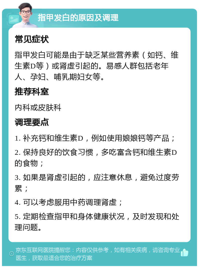 指甲发白的原因及调理 常见症状 指甲发白可能是由于缺乏某些营养素（如钙、维生素D等）或肾虚引起的。易感人群包括老年人、孕妇、哺乳期妇女等。 推荐科室 内科或皮肤科 调理要点 1. 补充钙和维生素D，例如使用娘娘钙等产品； 2. 保持良好的饮食习惯，多吃富含钙和维生素D的食物； 3. 如果是肾虚引起的，应注意休息，避免过度劳累； 4. 可以考虑服用中药调理肾虚； 5. 定期检查指甲和身体健康状况，及时发现和处理问题。