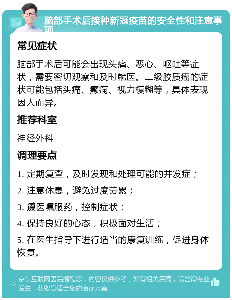 脑部手术后接种新冠疫苗的安全性和注意事项 常见症状 脑部手术后可能会出现头痛、恶心、呕吐等症状，需要密切观察和及时就医。二级胶质瘤的症状可能包括头痛、癫痫、视力模糊等，具体表现因人而异。 推荐科室 神经外科 调理要点 1. 定期复查，及时发现和处理可能的并发症； 2. 注意休息，避免过度劳累； 3. 遵医嘱服药，控制症状； 4. 保持良好的心态，积极面对生活； 5. 在医生指导下进行适当的康复训练，促进身体恢复。