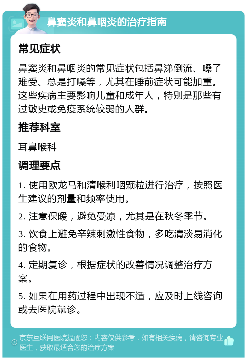 鼻窦炎和鼻咽炎的治疗指南 常见症状 鼻窦炎和鼻咽炎的常见症状包括鼻涕倒流、嗓子难受、总是打嗓等，尤其在睡前症状可能加重。这些疾病主要影响儿童和成年人，特别是那些有过敏史或免疫系统较弱的人群。 推荐科室 耳鼻喉科 调理要点 1. 使用欧龙马和清喉利咽颗粒进行治疗，按照医生建议的剂量和频率使用。 2. 注意保暖，避免受凉，尤其是在秋冬季节。 3. 饮食上避免辛辣刺激性食物，多吃清淡易消化的食物。 4. 定期复诊，根据症状的改善情况调整治疗方案。 5. 如果在用药过程中出现不适，应及时上线咨询或去医院就诊。