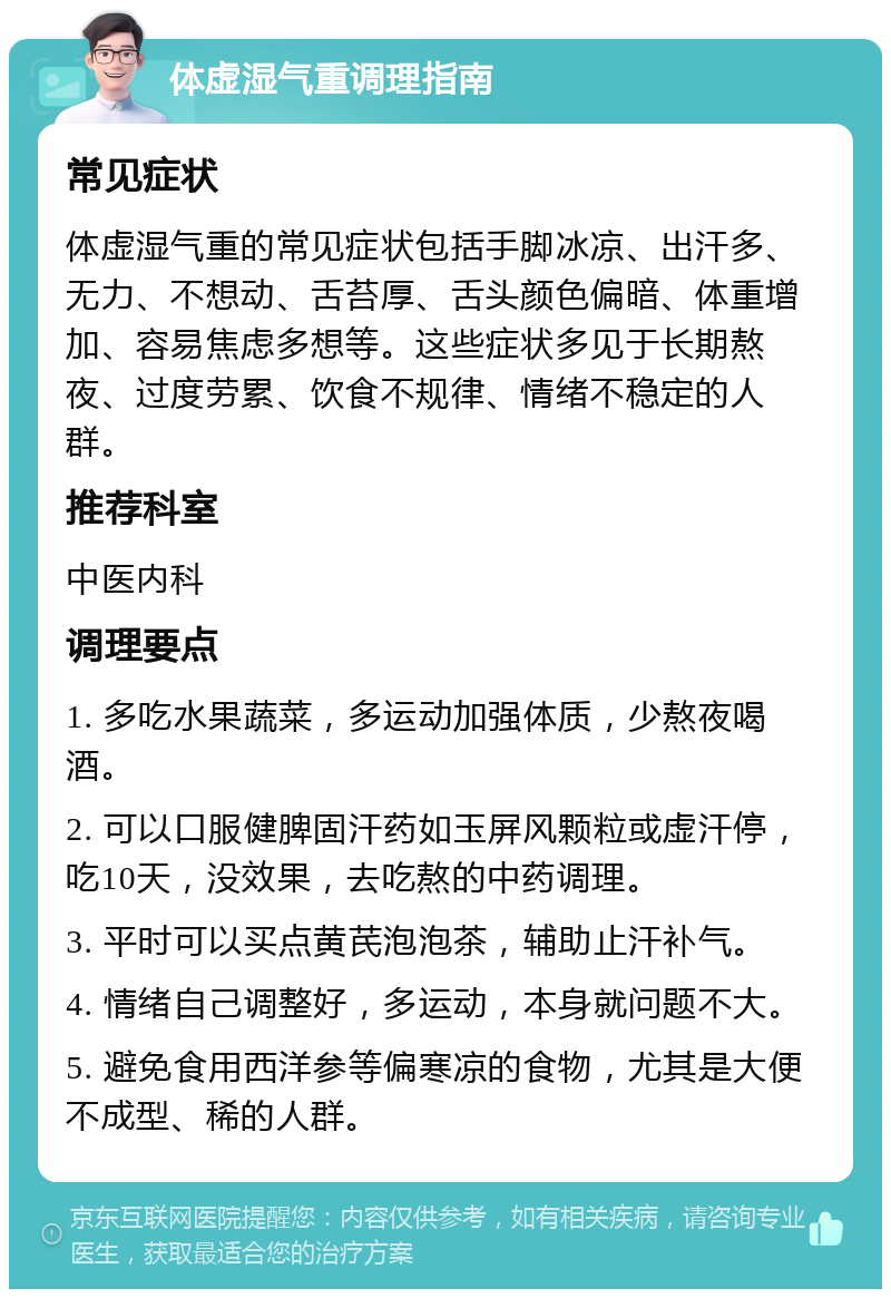 体虚湿气重调理指南 常见症状 体虚湿气重的常见症状包括手脚冰凉、出汗多、无力、不想动、舌苔厚、舌头颜色偏暗、体重增加、容易焦虑多想等。这些症状多见于长期熬夜、过度劳累、饮食不规律、情绪不稳定的人群。 推荐科室 中医内科 调理要点 1. 多吃水果蔬菜，多运动加强体质，少熬夜喝酒。 2. 可以口服健脾固汗药如玉屏风颗粒或虚汗停，吃10天，没效果，去吃熬的中药调理。 3. 平时可以买点黄芪泡泡茶，辅助止汗补气。 4. 情绪自己调整好，多运动，本身就问题不大。 5. 避免食用西洋参等偏寒凉的食物，尤其是大便不成型、稀的人群。