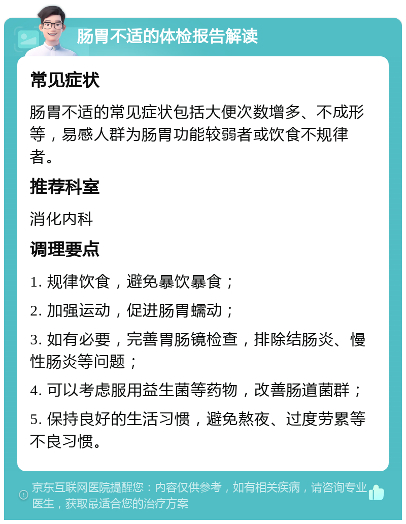 肠胃不适的体检报告解读 常见症状 肠胃不适的常见症状包括大便次数增多、不成形等，易感人群为肠胃功能较弱者或饮食不规律者。 推荐科室 消化内科 调理要点 1. 规律饮食，避免暴饮暴食； 2. 加强运动，促进肠胃蠕动； 3. 如有必要，完善胃肠镜检查，排除结肠炎、慢性肠炎等问题； 4. 可以考虑服用益生菌等药物，改善肠道菌群； 5. 保持良好的生活习惯，避免熬夜、过度劳累等不良习惯。