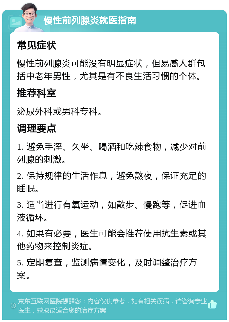 慢性前列腺炎就医指南 常见症状 慢性前列腺炎可能没有明显症状，但易感人群包括中老年男性，尤其是有不良生活习惯的个体。 推荐科室 泌尿外科或男科专科。 调理要点 1. 避免手淫、久坐、喝酒和吃辣食物，减少对前列腺的刺激。 2. 保持规律的生活作息，避免熬夜，保证充足的睡眠。 3. 适当进行有氧运动，如散步、慢跑等，促进血液循环。 4. 如果有必要，医生可能会推荐使用抗生素或其他药物来控制炎症。 5. 定期复查，监测病情变化，及时调整治疗方案。