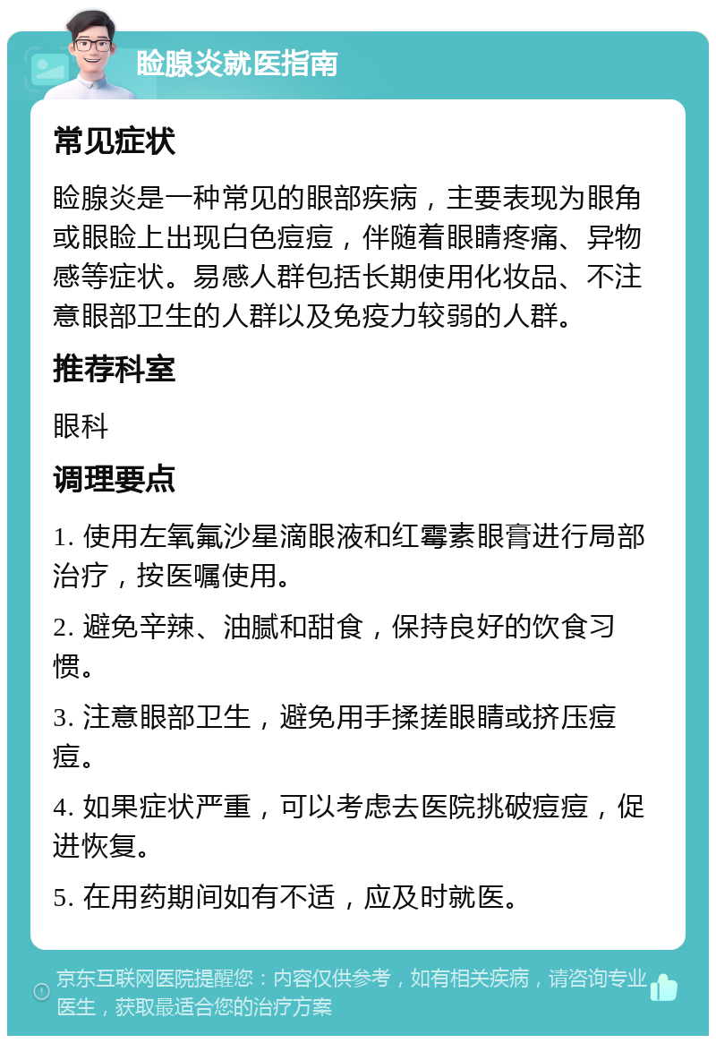 睑腺炎就医指南 常见症状 睑腺炎是一种常见的眼部疾病，主要表现为眼角或眼睑上出现白色痘痘，伴随着眼睛疼痛、异物感等症状。易感人群包括长期使用化妆品、不注意眼部卫生的人群以及免疫力较弱的人群。 推荐科室 眼科 调理要点 1. 使用左氧氟沙星滴眼液和红霉素眼膏进行局部治疗，按医嘱使用。 2. 避免辛辣、油腻和甜食，保持良好的饮食习惯。 3. 注意眼部卫生，避免用手揉搓眼睛或挤压痘痘。 4. 如果症状严重，可以考虑去医院挑破痘痘，促进恢复。 5. 在用药期间如有不适，应及时就医。