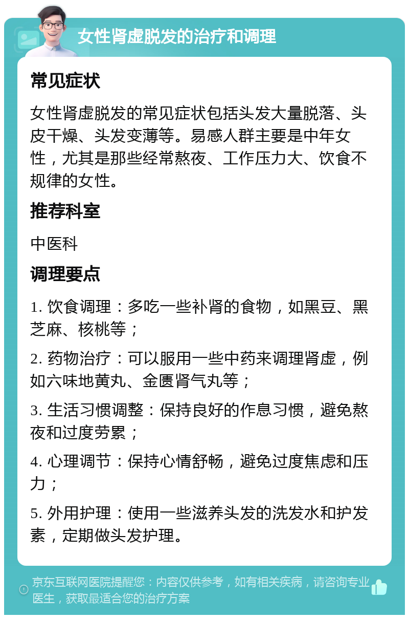 女性肾虚脱发的治疗和调理 常见症状 女性肾虚脱发的常见症状包括头发大量脱落、头皮干燥、头发变薄等。易感人群主要是中年女性，尤其是那些经常熬夜、工作压力大、饮食不规律的女性。 推荐科室 中医科 调理要点 1. 饮食调理：多吃一些补肾的食物，如黑豆、黑芝麻、核桃等； 2. 药物治疗：可以服用一些中药来调理肾虚，例如六味地黄丸、金匮肾气丸等； 3. 生活习惯调整：保持良好的作息习惯，避免熬夜和过度劳累； 4. 心理调节：保持心情舒畅，避免过度焦虑和压力； 5. 外用护理：使用一些滋养头发的洗发水和护发素，定期做头发护理。