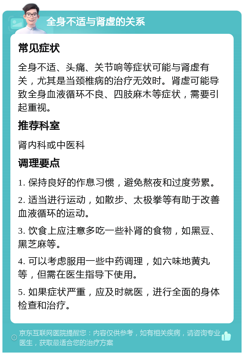 全身不适与肾虚的关系 常见症状 全身不适、头痛、关节响等症状可能与肾虚有关，尤其是当颈椎病的治疗无效时。肾虚可能导致全身血液循环不良、四肢麻木等症状，需要引起重视。 推荐科室 肾内科或中医科 调理要点 1. 保持良好的作息习惯，避免熬夜和过度劳累。 2. 适当进行运动，如散步、太极拳等有助于改善血液循环的运动。 3. 饮食上应注意多吃一些补肾的食物，如黑豆、黑芝麻等。 4. 可以考虑服用一些中药调理，如六味地黄丸等，但需在医生指导下使用。 5. 如果症状严重，应及时就医，进行全面的身体检查和治疗。