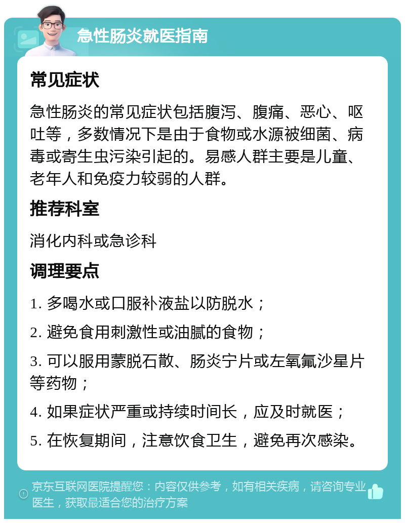 急性肠炎就医指南 常见症状 急性肠炎的常见症状包括腹泻、腹痛、恶心、呕吐等，多数情况下是由于食物或水源被细菌、病毒或寄生虫污染引起的。易感人群主要是儿童、老年人和免疫力较弱的人群。 推荐科室 消化内科或急诊科 调理要点 1. 多喝水或口服补液盐以防脱水； 2. 避免食用刺激性或油腻的食物； 3. 可以服用蒙脱石散、肠炎宁片或左氧氟沙星片等药物； 4. 如果症状严重或持续时间长，应及时就医； 5. 在恢复期间，注意饮食卫生，避免再次感染。