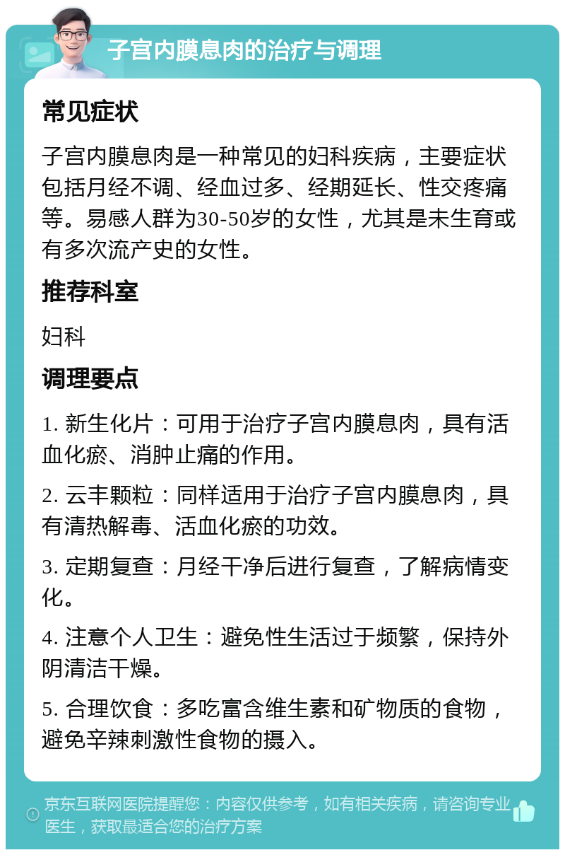 子宫内膜息肉的治疗与调理 常见症状 子宫内膜息肉是一种常见的妇科疾病，主要症状包括月经不调、经血过多、经期延长、性交疼痛等。易感人群为30-50岁的女性，尤其是未生育或有多次流产史的女性。 推荐科室 妇科 调理要点 1. 新生化片：可用于治疗子宫内膜息肉，具有活血化瘀、消肿止痛的作用。 2. 云丰颗粒：同样适用于治疗子宫内膜息肉，具有清热解毒、活血化瘀的功效。 3. 定期复查：月经干净后进行复查，了解病情变化。 4. 注意个人卫生：避免性生活过于频繁，保持外阴清洁干燥。 5. 合理饮食：多吃富含维生素和矿物质的食物，避免辛辣刺激性食物的摄入。