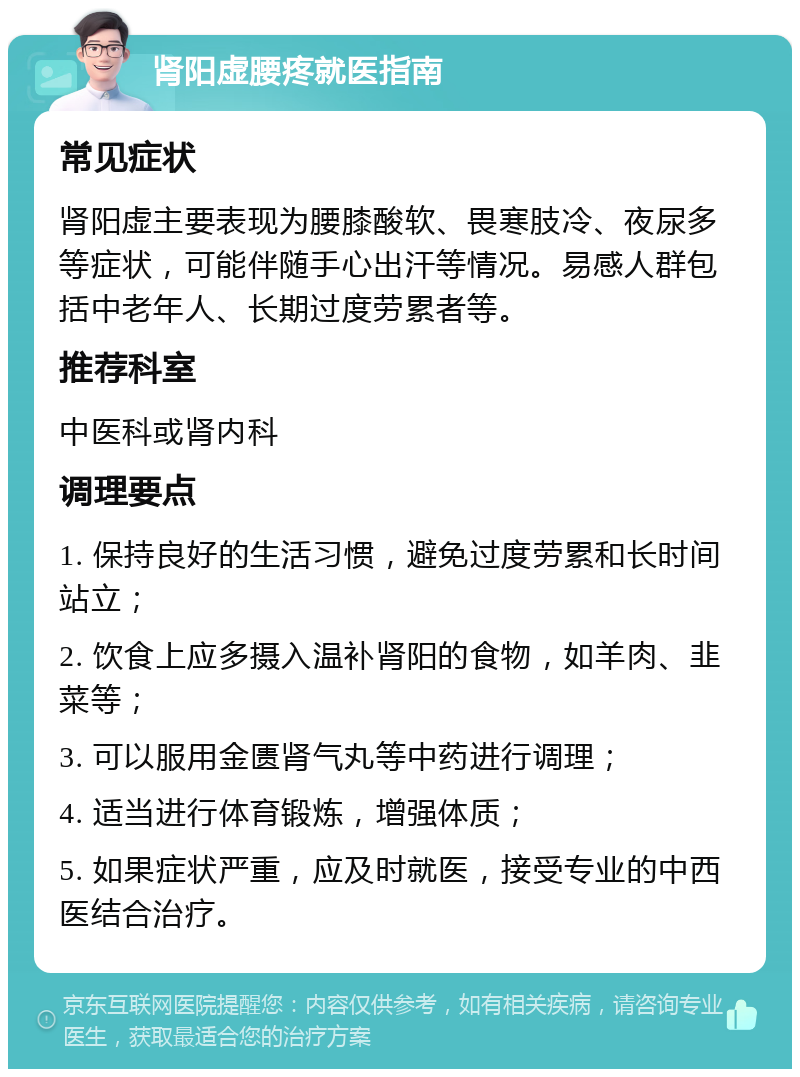 肾阳虚腰疼就医指南 常见症状 肾阳虚主要表现为腰膝酸软、畏寒肢冷、夜尿多等症状，可能伴随手心出汗等情况。易感人群包括中老年人、长期过度劳累者等。 推荐科室 中医科或肾内科 调理要点 1. 保持良好的生活习惯，避免过度劳累和长时间站立； 2. 饮食上应多摄入温补肾阳的食物，如羊肉、韭菜等； 3. 可以服用金匮肾气丸等中药进行调理； 4. 适当进行体育锻炼，增强体质； 5. 如果症状严重，应及时就医，接受专业的中西医结合治疗。