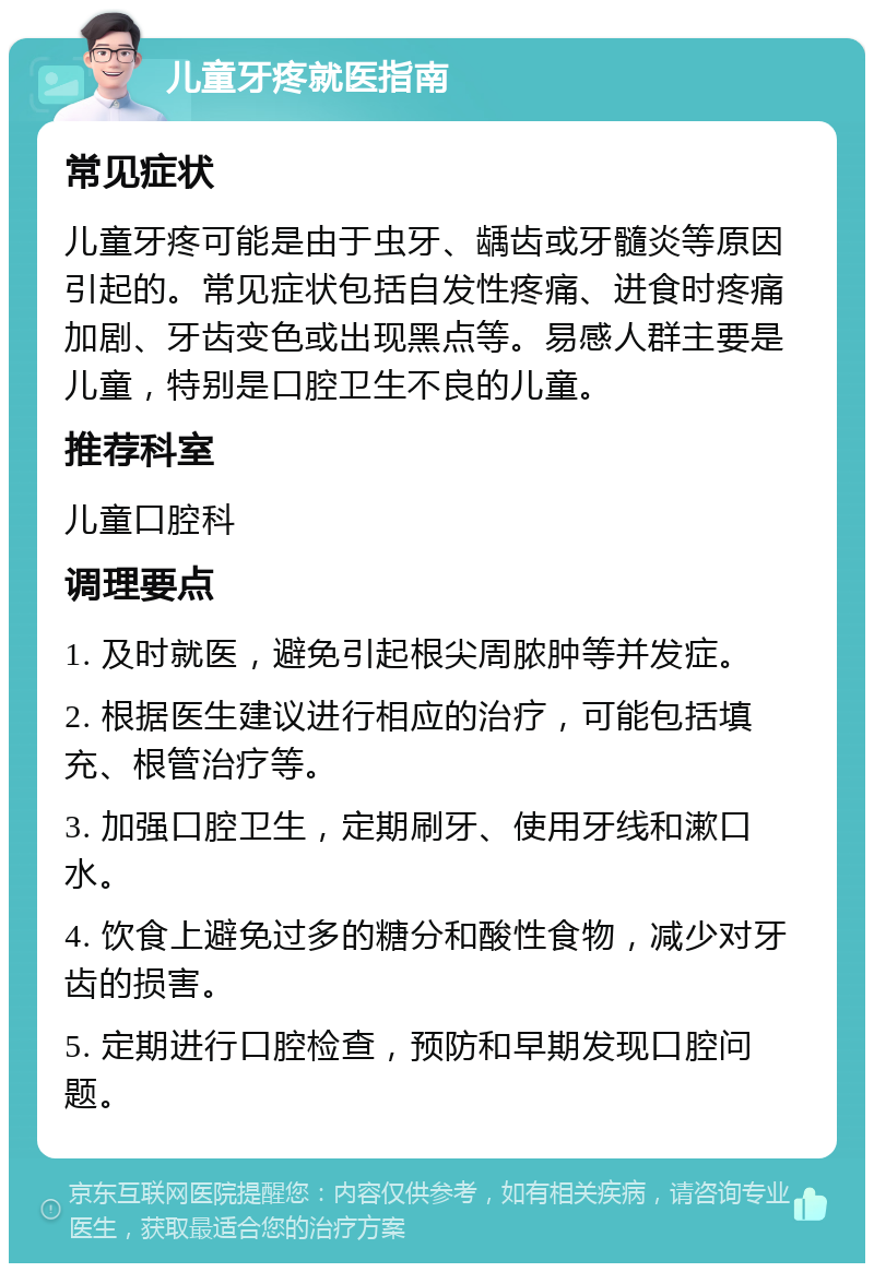 儿童牙疼就医指南 常见症状 儿童牙疼可能是由于虫牙、龋齿或牙髓炎等原因引起的。常见症状包括自发性疼痛、进食时疼痛加剧、牙齿变色或出现黑点等。易感人群主要是儿童，特别是口腔卫生不良的儿童。 推荐科室 儿童口腔科 调理要点 1. 及时就医，避免引起根尖周脓肿等并发症。 2. 根据医生建议进行相应的治疗，可能包括填充、根管治疗等。 3. 加强口腔卫生，定期刷牙、使用牙线和漱口水。 4. 饮食上避免过多的糖分和酸性食物，减少对牙齿的损害。 5. 定期进行口腔检查，预防和早期发现口腔问题。