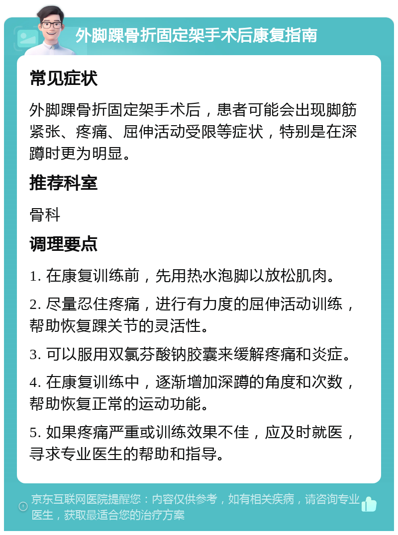 外脚踝骨折固定架手术后康复指南 常见症状 外脚踝骨折固定架手术后，患者可能会出现脚筋紧张、疼痛、屈伸活动受限等症状，特别是在深蹲时更为明显。 推荐科室 骨科 调理要点 1. 在康复训练前，先用热水泡脚以放松肌肉。 2. 尽量忍住疼痛，进行有力度的屈伸活动训练，帮助恢复踝关节的灵活性。 3. 可以服用双氯芬酸钠胶囊来缓解疼痛和炎症。 4. 在康复训练中，逐渐增加深蹲的角度和次数，帮助恢复正常的运动功能。 5. 如果疼痛严重或训练效果不佳，应及时就医，寻求专业医生的帮助和指导。