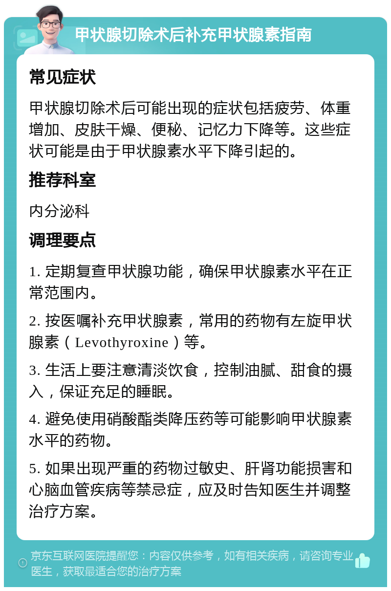 甲状腺切除术后补充甲状腺素指南 常见症状 甲状腺切除术后可能出现的症状包括疲劳、体重增加、皮肤干燥、便秘、记忆力下降等。这些症状可能是由于甲状腺素水平下降引起的。 推荐科室 内分泌科 调理要点 1. 定期复查甲状腺功能，确保甲状腺素水平在正常范围内。 2. 按医嘱补充甲状腺素，常用的药物有左旋甲状腺素（Levothyroxine）等。 3. 生活上要注意清淡饮食，控制油腻、甜食的摄入，保证充足的睡眠。 4. 避免使用硝酸酯类降压药等可能影响甲状腺素水平的药物。 5. 如果出现严重的药物过敏史、肝肾功能损害和心脑血管疾病等禁忌症，应及时告知医生并调整治疗方案。