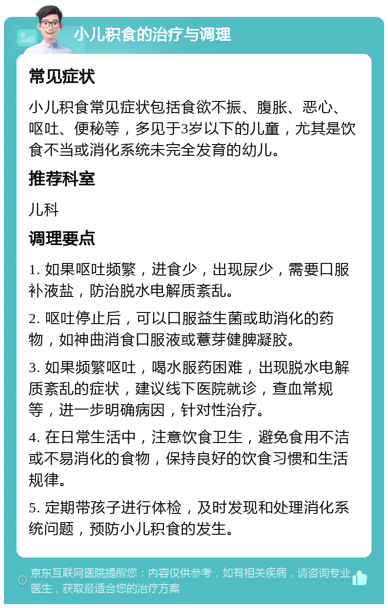 小儿积食的治疗与调理 常见症状 小儿积食常见症状包括食欲不振、腹胀、恶心、呕吐、便秘等，多见于3岁以下的儿童，尤其是饮食不当或消化系统未完全发育的幼儿。 推荐科室 儿科 调理要点 1. 如果呕吐频繁，进食少，出现尿少，需要口服补液盐，防治脱水电解质紊乱。 2. 呕吐停止后，可以口服益生菌或助消化的药物，如神曲消食口服液或薏芽健脾凝胶。 3. 如果频繁呕吐，喝水服药困难，出现脱水电解质紊乱的症状，建议线下医院就诊，查血常规等，进一步明确病因，针对性治疗。 4. 在日常生活中，注意饮食卫生，避免食用不洁或不易消化的食物，保持良好的饮食习惯和生活规律。 5. 定期带孩子进行体检，及时发现和处理消化系统问题，预防小儿积食的发生。