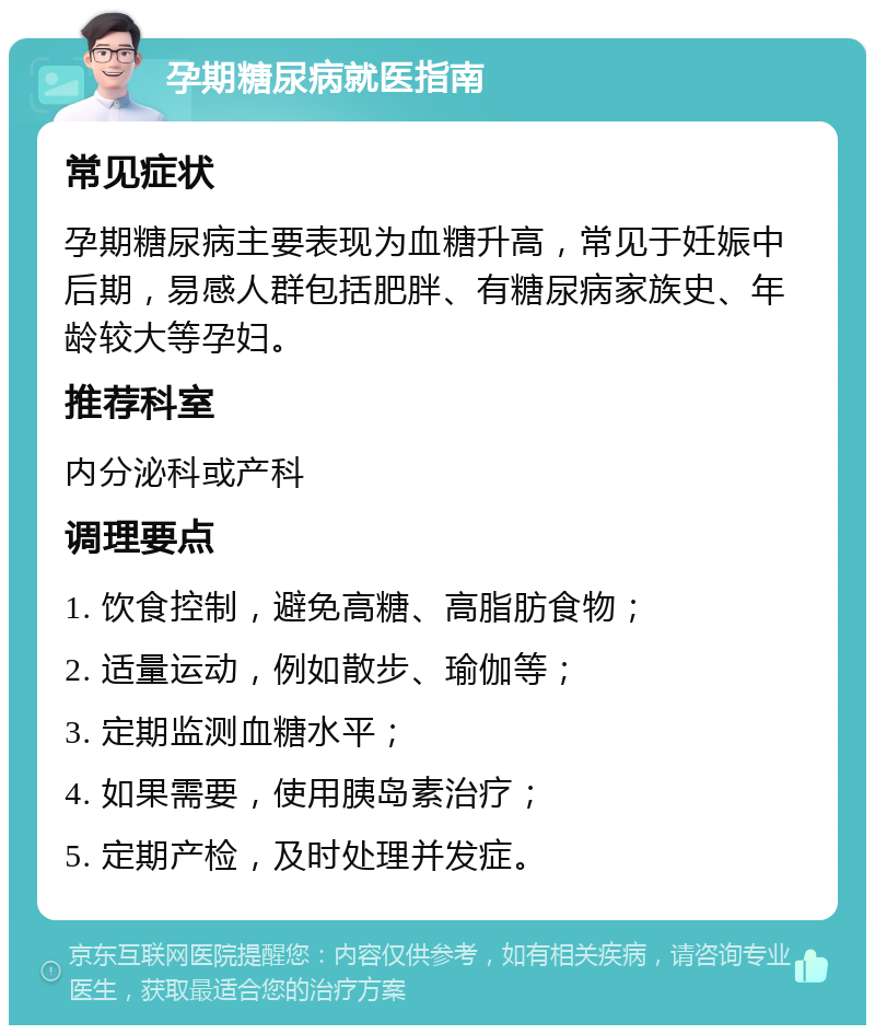 孕期糖尿病就医指南 常见症状 孕期糖尿病主要表现为血糖升高，常见于妊娠中后期，易感人群包括肥胖、有糖尿病家族史、年龄较大等孕妇。 推荐科室 内分泌科或产科 调理要点 1. 饮食控制，避免高糖、高脂肪食物； 2. 适量运动，例如散步、瑜伽等； 3. 定期监测血糖水平； 4. 如果需要，使用胰岛素治疗； 5. 定期产检，及时处理并发症。