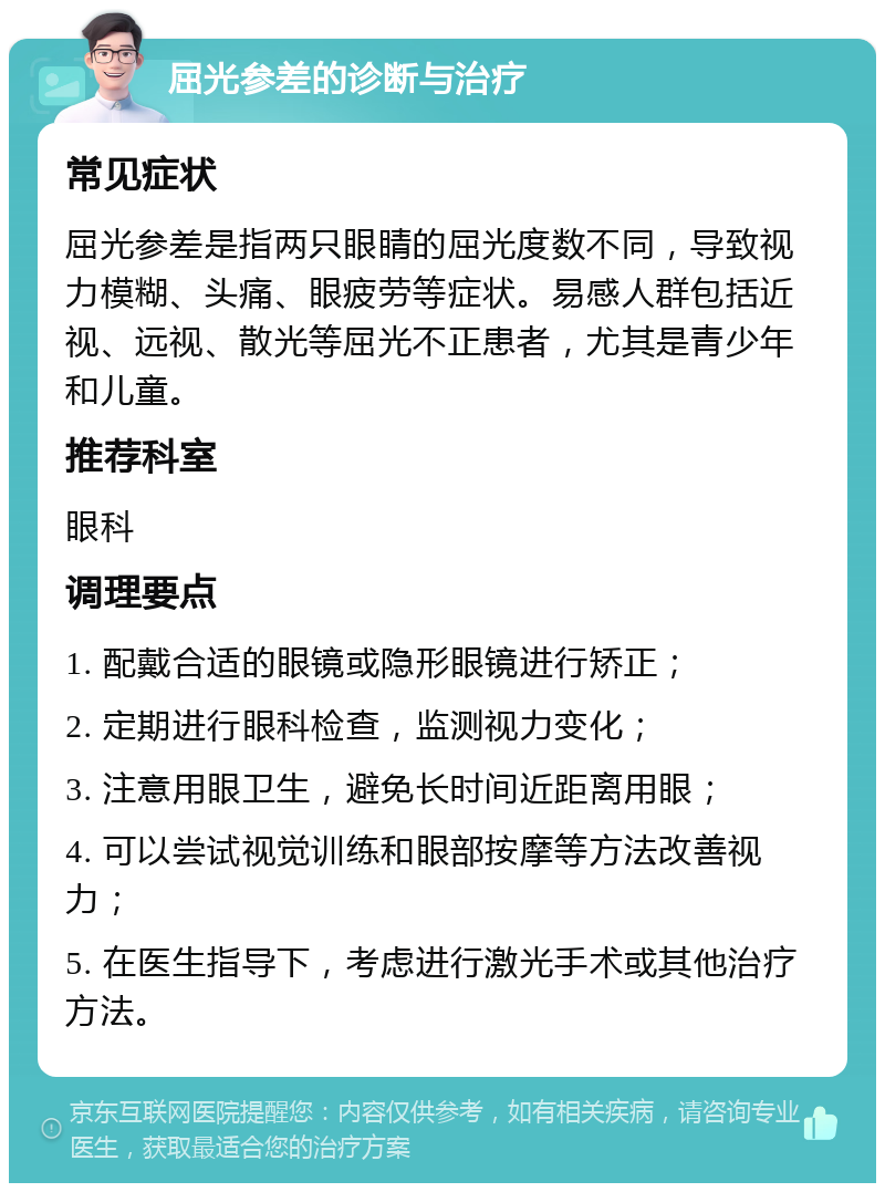 屈光参差的诊断与治疗 常见症状 屈光参差是指两只眼睛的屈光度数不同，导致视力模糊、头痛、眼疲劳等症状。易感人群包括近视、远视、散光等屈光不正患者，尤其是青少年和儿童。 推荐科室 眼科 调理要点 1. 配戴合适的眼镜或隐形眼镜进行矫正； 2. 定期进行眼科检查，监测视力变化； 3. 注意用眼卫生，避免长时间近距离用眼； 4. 可以尝试视觉训练和眼部按摩等方法改善视力； 5. 在医生指导下，考虑进行激光手术或其他治疗方法。