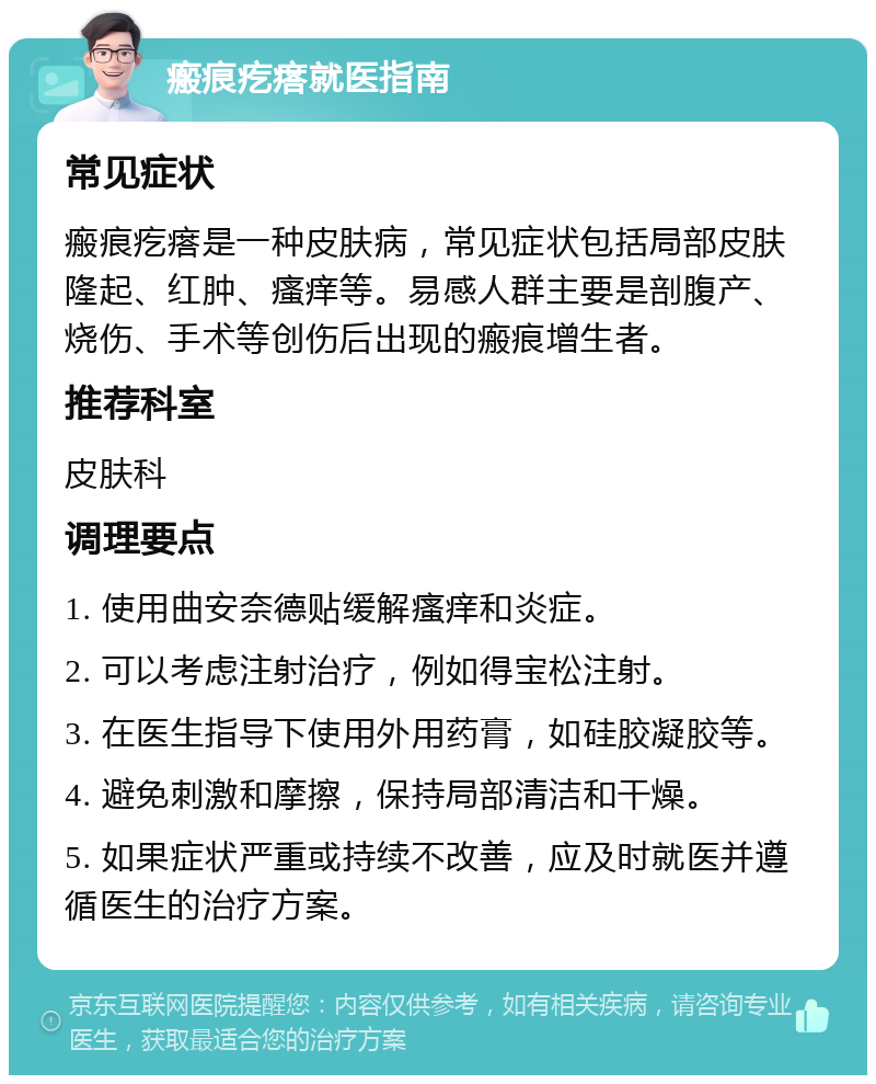 瘢痕疙瘩就医指南 常见症状 瘢痕疙瘩是一种皮肤病，常见症状包括局部皮肤隆起、红肿、瘙痒等。易感人群主要是剖腹产、烧伤、手术等创伤后出现的瘢痕增生者。 推荐科室 皮肤科 调理要点 1. 使用曲安奈德贴缓解瘙痒和炎症。 2. 可以考虑注射治疗，例如得宝松注射。 3. 在医生指导下使用外用药膏，如硅胶凝胶等。 4. 避免刺激和摩擦，保持局部清洁和干燥。 5. 如果症状严重或持续不改善，应及时就医并遵循医生的治疗方案。