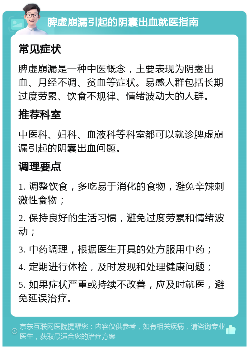 脾虚崩漏引起的阴囊出血就医指南 常见症状 脾虚崩漏是一种中医概念，主要表现为阴囊出血、月经不调、贫血等症状。易感人群包括长期过度劳累、饮食不规律、情绪波动大的人群。 推荐科室 中医科、妇科、血液科等科室都可以就诊脾虚崩漏引起的阴囊出血问题。 调理要点 1. 调整饮食，多吃易于消化的食物，避免辛辣刺激性食物； 2. 保持良好的生活习惯，避免过度劳累和情绪波动； 3. 中药调理，根据医生开具的处方服用中药； 4. 定期进行体检，及时发现和处理健康问题； 5. 如果症状严重或持续不改善，应及时就医，避免延误治疗。