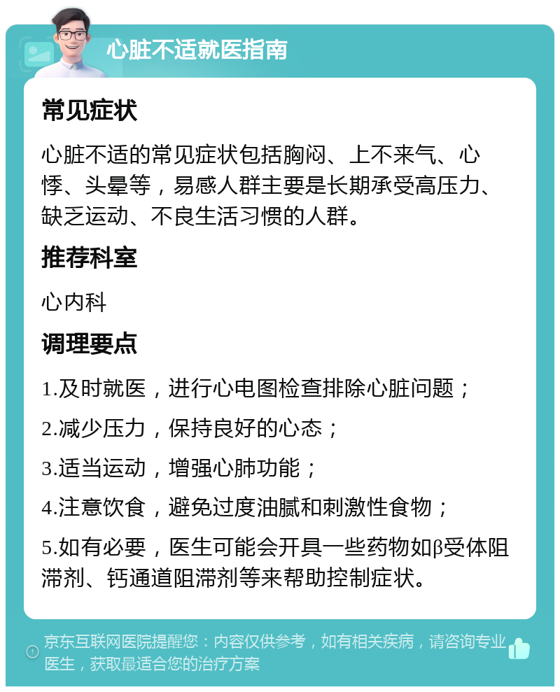 心脏不适就医指南 常见症状 心脏不适的常见症状包括胸闷、上不来气、心悸、头晕等，易感人群主要是长期承受高压力、缺乏运动、不良生活习惯的人群。 推荐科室 心内科 调理要点 1.及时就医，进行心电图检查排除心脏问题； 2.减少压力，保持良好的心态； 3.适当运动，增强心肺功能； 4.注意饮食，避免过度油腻和刺激性食物； 5.如有必要，医生可能会开具一些药物如β受体阻滞剂、钙通道阻滞剂等来帮助控制症状。