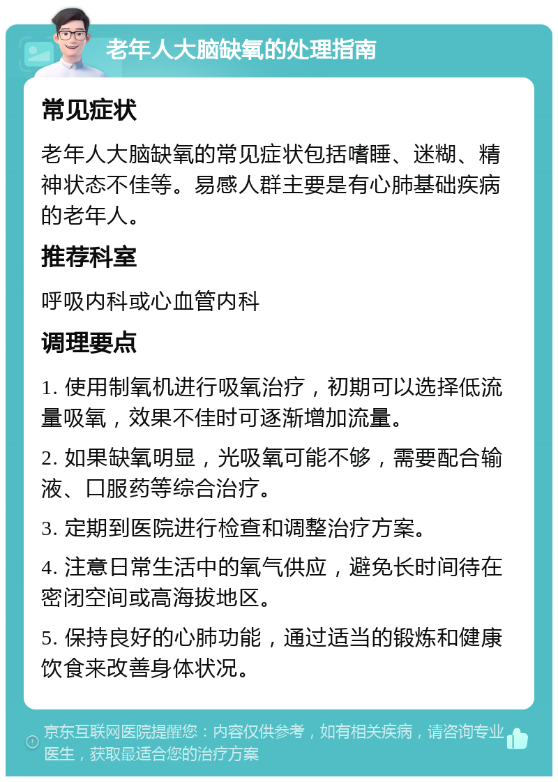 老年人大脑缺氧的处理指南 常见症状 老年人大脑缺氧的常见症状包括嗜睡、迷糊、精神状态不佳等。易感人群主要是有心肺基础疾病的老年人。 推荐科室 呼吸内科或心血管内科 调理要点 1. 使用制氧机进行吸氧治疗，初期可以选择低流量吸氧，效果不佳时可逐渐增加流量。 2. 如果缺氧明显，光吸氧可能不够，需要配合输液、口服药等综合治疗。 3. 定期到医院进行检查和调整治疗方案。 4. 注意日常生活中的氧气供应，避免长时间待在密闭空间或高海拔地区。 5. 保持良好的心肺功能，通过适当的锻炼和健康饮食来改善身体状况。