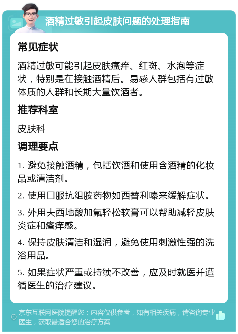 酒精过敏引起皮肤问题的处理指南 常见症状 酒精过敏可能引起皮肤瘙痒、红斑、水泡等症状，特别是在接触酒精后。易感人群包括有过敏体质的人群和长期大量饮酒者。 推荐科室 皮肤科 调理要点 1. 避免接触酒精，包括饮酒和使用含酒精的化妆品或清洁剂。 2. 使用口服抗组胺药物如西替利嗪来缓解症状。 3. 外用夫西地酸加氟轻松软膏可以帮助减轻皮肤炎症和瘙痒感。 4. 保持皮肤清洁和湿润，避免使用刺激性强的洗浴用品。 5. 如果症状严重或持续不改善，应及时就医并遵循医生的治疗建议。