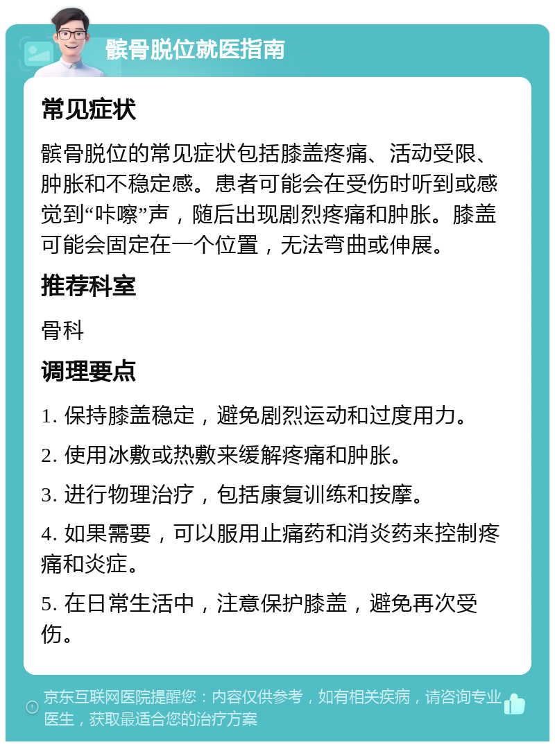 髌骨脱位就医指南 常见症状 髌骨脱位的常见症状包括膝盖疼痛、活动受限、肿胀和不稳定感。患者可能会在受伤时听到或感觉到“咔嚓”声，随后出现剧烈疼痛和肿胀。膝盖可能会固定在一个位置，无法弯曲或伸展。 推荐科室 骨科 调理要点 1. 保持膝盖稳定，避免剧烈运动和过度用力。 2. 使用冰敷或热敷来缓解疼痛和肿胀。 3. 进行物理治疗，包括康复训练和按摩。 4. 如果需要，可以服用止痛药和消炎药来控制疼痛和炎症。 5. 在日常生活中，注意保护膝盖，避免再次受伤。